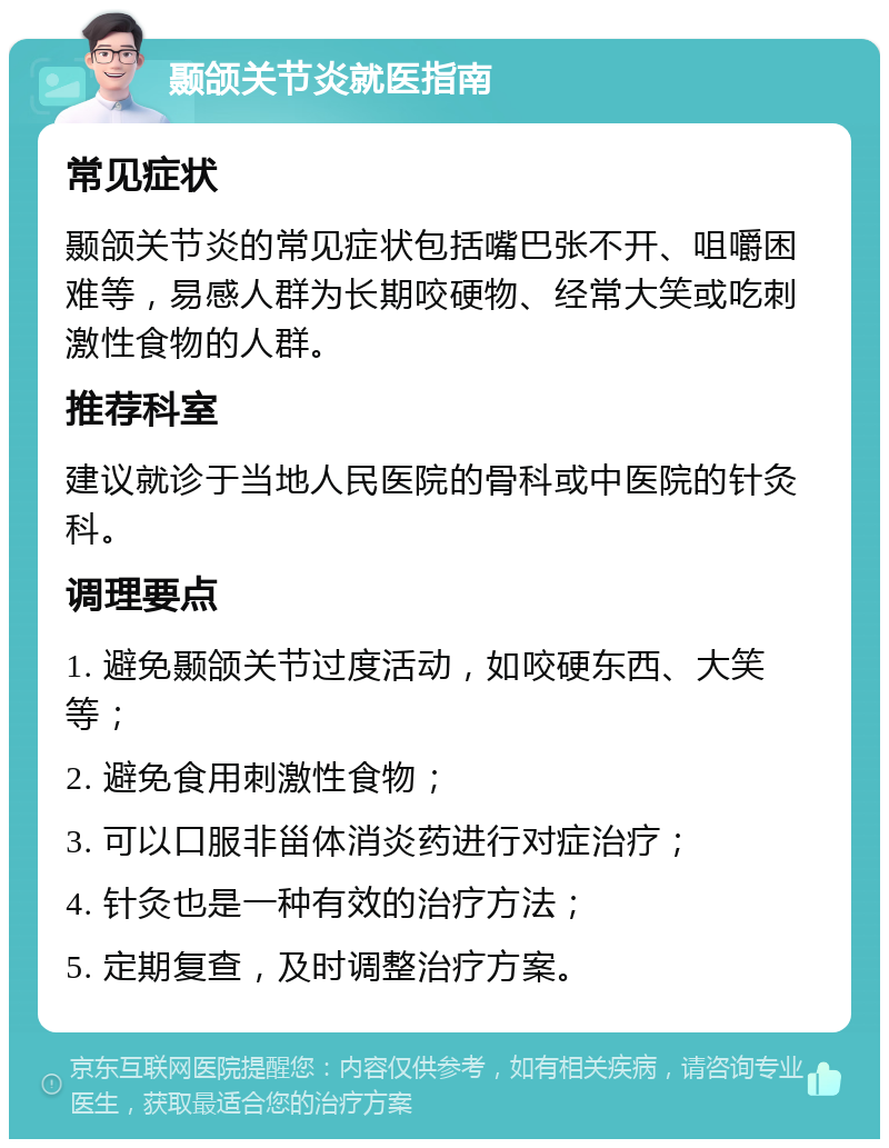 颞颌关节炎就医指南 常见症状 颞颌关节炎的常见症状包括嘴巴张不开、咀嚼困难等，易感人群为长期咬硬物、经常大笑或吃刺激性食物的人群。 推荐科室 建议就诊于当地人民医院的骨科或中医院的针灸科。 调理要点 1. 避免颞颌关节过度活动，如咬硬东西、大笑等； 2. 避免食用刺激性食物； 3. 可以口服非甾体消炎药进行对症治疗； 4. 针灸也是一种有效的治疗方法； 5. 定期复查，及时调整治疗方案。