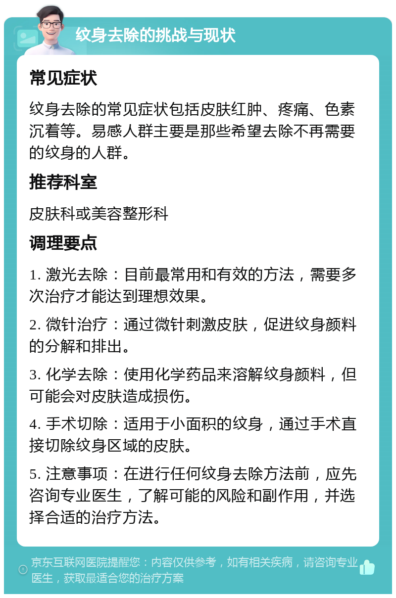 纹身去除的挑战与现状 常见症状 纹身去除的常见症状包括皮肤红肿、疼痛、色素沉着等。易感人群主要是那些希望去除不再需要的纹身的人群。 推荐科室 皮肤科或美容整形科 调理要点 1. 激光去除：目前最常用和有效的方法，需要多次治疗才能达到理想效果。 2. 微针治疗：通过微针刺激皮肤，促进纹身颜料的分解和排出。 3. 化学去除：使用化学药品来溶解纹身颜料，但可能会对皮肤造成损伤。 4. 手术切除：适用于小面积的纹身，通过手术直接切除纹身区域的皮肤。 5. 注意事项：在进行任何纹身去除方法前，应先咨询专业医生，了解可能的风险和副作用，并选择合适的治疗方法。