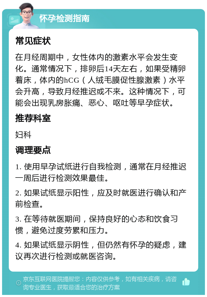 怀孕检测指南 常见症状 在月经周期中，女性体内的激素水平会发生变化。通常情况下，排卵后14天左右，如果受精卵着床，体内的hCG（人绒毛膜促性腺激素）水平会升高，导致月经推迟或不来。这种情况下，可能会出现乳房胀痛、恶心、呕吐等早孕症状。 推荐科室 妇科 调理要点 1. 使用早孕试纸进行自我检测，通常在月经推迟一周后进行检测效果最佳。 2. 如果试纸显示阳性，应及时就医进行确认和产前检查。 3. 在等待就医期间，保持良好的心态和饮食习惯，避免过度劳累和压力。 4. 如果试纸显示阴性，但仍然有怀孕的疑虑，建议再次进行检测或就医咨询。