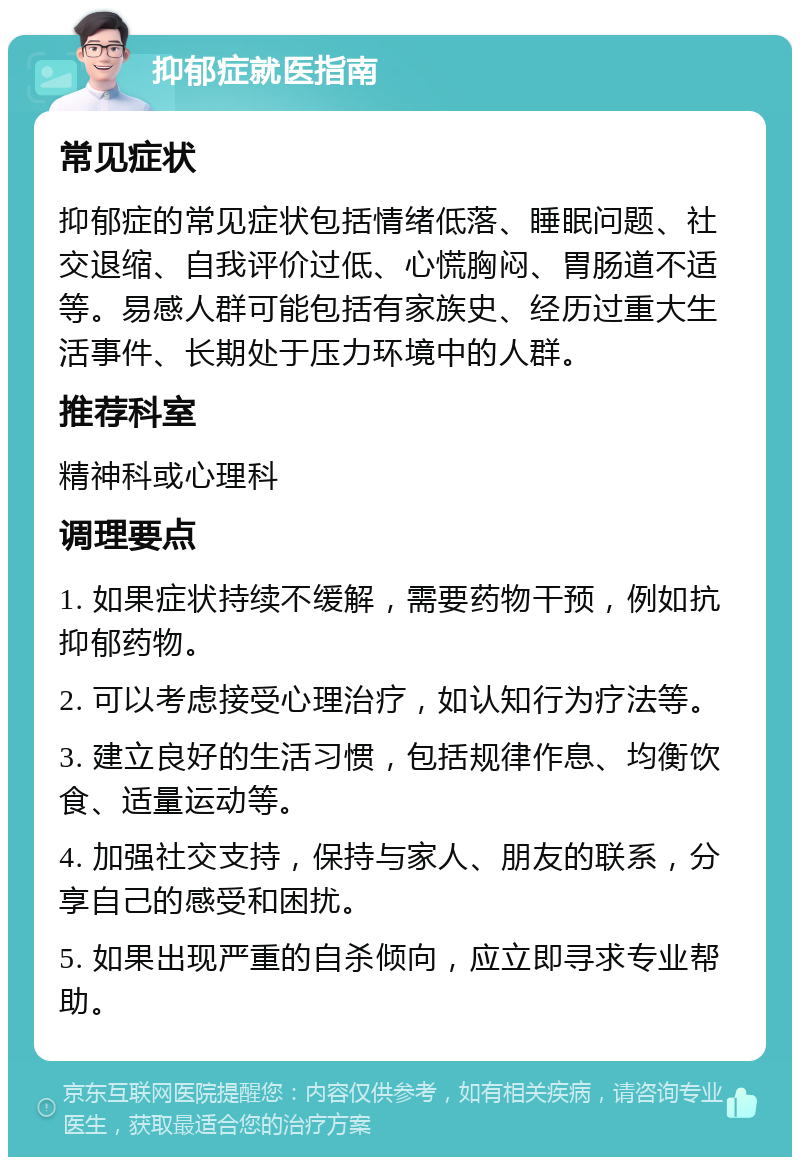 抑郁症就医指南 常见症状 抑郁症的常见症状包括情绪低落、睡眠问题、社交退缩、自我评价过低、心慌胸闷、胃肠道不适等。易感人群可能包括有家族史、经历过重大生活事件、长期处于压力环境中的人群。 推荐科室 精神科或心理科 调理要点 1. 如果症状持续不缓解，需要药物干预，例如抗抑郁药物。 2. 可以考虑接受心理治疗，如认知行为疗法等。 3. 建立良好的生活习惯，包括规律作息、均衡饮食、适量运动等。 4. 加强社交支持，保持与家人、朋友的联系，分享自己的感受和困扰。 5. 如果出现严重的自杀倾向，应立即寻求专业帮助。