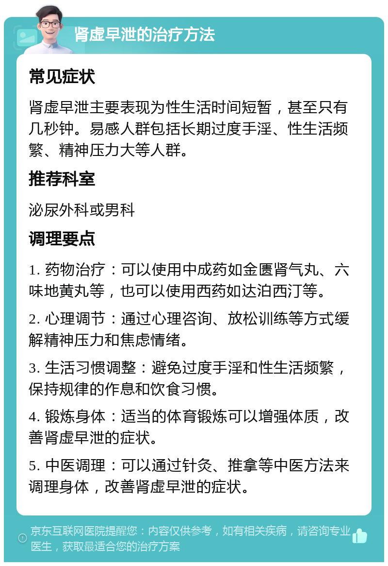 肾虚早泄的治疗方法 常见症状 肾虚早泄主要表现为性生活时间短暂，甚至只有几秒钟。易感人群包括长期过度手淫、性生活频繁、精神压力大等人群。 推荐科室 泌尿外科或男科 调理要点 1. 药物治疗：可以使用中成药如金匮肾气丸、六味地黄丸等，也可以使用西药如达泊西汀等。 2. 心理调节：通过心理咨询、放松训练等方式缓解精神压力和焦虑情绪。 3. 生活习惯调整：避免过度手淫和性生活频繁，保持规律的作息和饮食习惯。 4. 锻炼身体：适当的体育锻炼可以增强体质，改善肾虚早泄的症状。 5. 中医调理：可以通过针灸、推拿等中医方法来调理身体，改善肾虚早泄的症状。