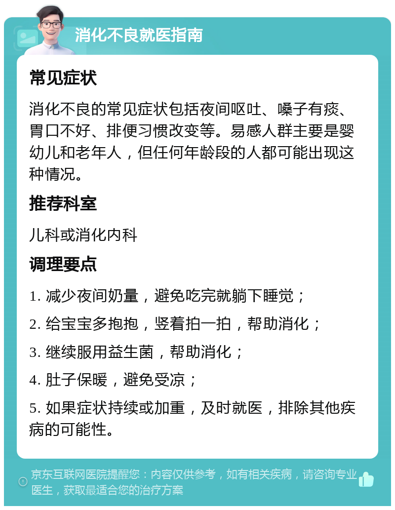 消化不良就医指南 常见症状 消化不良的常见症状包括夜间呕吐、嗓子有痰、胃口不好、排便习惯改变等。易感人群主要是婴幼儿和老年人，但任何年龄段的人都可能出现这种情况。 推荐科室 儿科或消化内科 调理要点 1. 减少夜间奶量，避免吃完就躺下睡觉； 2. 给宝宝多抱抱，竖着拍一拍，帮助消化； 3. 继续服用益生菌，帮助消化； 4. 肚子保暖，避免受凉； 5. 如果症状持续或加重，及时就医，排除其他疾病的可能性。