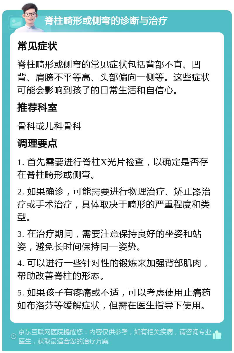 脊柱畸形或侧弯的诊断与治疗 常见症状 脊柱畸形或侧弯的常见症状包括背部不直、凹背、肩膀不平等高、头部偏向一侧等。这些症状可能会影响到孩子的日常生活和自信心。 推荐科室 骨科或儿科骨科 调理要点 1. 首先需要进行脊柱X光片检查，以确定是否存在脊柱畸形或侧弯。 2. 如果确诊，可能需要进行物理治疗、矫正器治疗或手术治疗，具体取决于畸形的严重程度和类型。 3. 在治疗期间，需要注意保持良好的坐姿和站姿，避免长时间保持同一姿势。 4. 可以进行一些针对性的锻炼来加强背部肌肉，帮助改善脊柱的形态。 5. 如果孩子有疼痛或不适，可以考虑使用止痛药如布洛芬等缓解症状，但需在医生指导下使用。