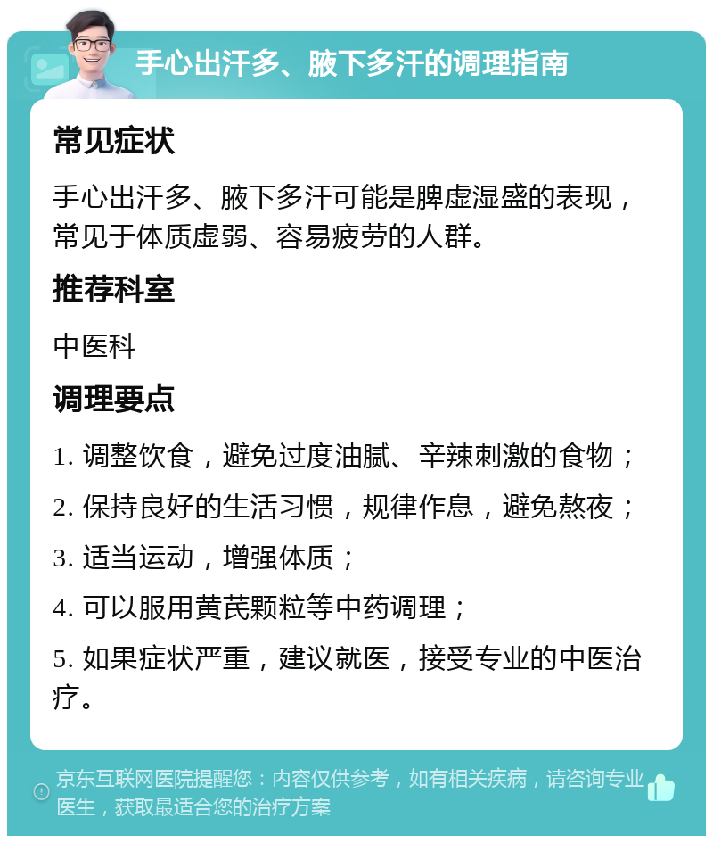 手心出汗多、腋下多汗的调理指南 常见症状 手心出汗多、腋下多汗可能是脾虚湿盛的表现，常见于体质虚弱、容易疲劳的人群。 推荐科室 中医科 调理要点 1. 调整饮食，避免过度油腻、辛辣刺激的食物； 2. 保持良好的生活习惯，规律作息，避免熬夜； 3. 适当运动，增强体质； 4. 可以服用黄芪颗粒等中药调理； 5. 如果症状严重，建议就医，接受专业的中医治疗。