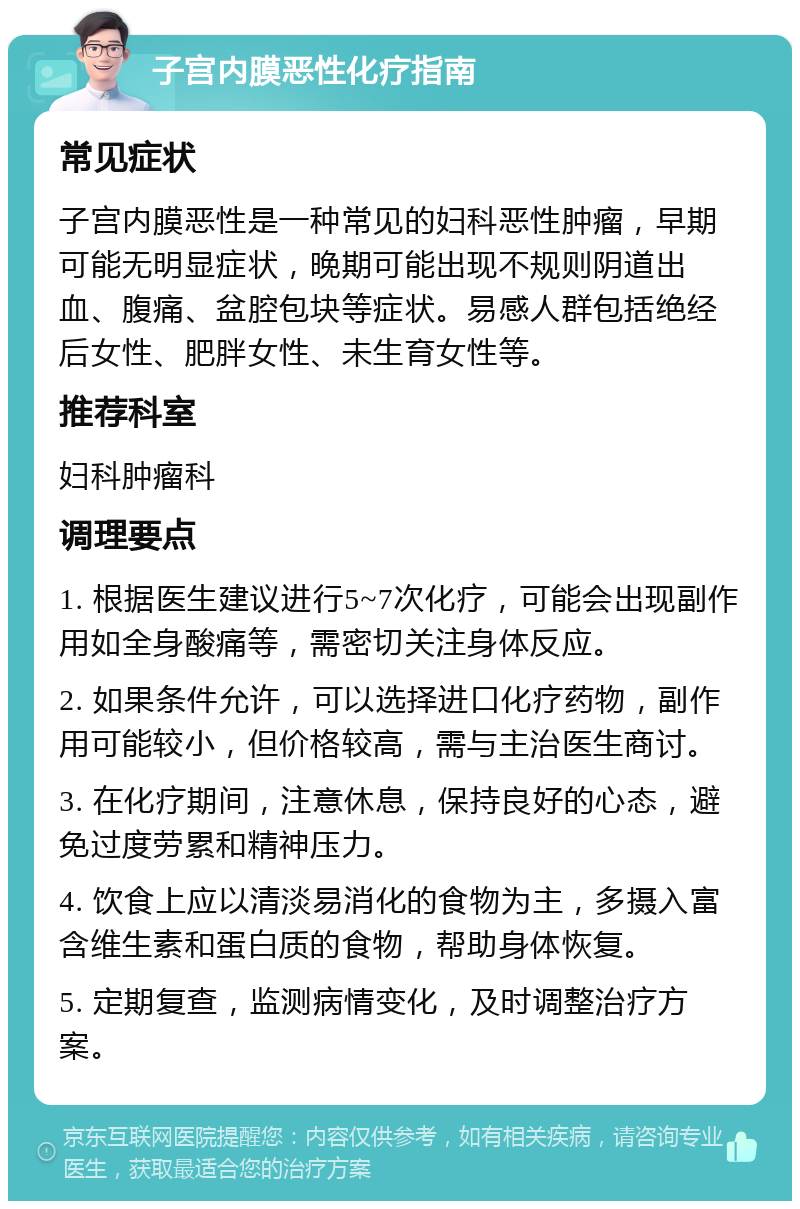 子宫内膜恶性化疗指南 常见症状 子宫内膜恶性是一种常见的妇科恶性肿瘤，早期可能无明显症状，晚期可能出现不规则阴道出血、腹痛、盆腔包块等症状。易感人群包括绝经后女性、肥胖女性、未生育女性等。 推荐科室 妇科肿瘤科 调理要点 1. 根据医生建议进行5~7次化疗，可能会出现副作用如全身酸痛等，需密切关注身体反应。 2. 如果条件允许，可以选择进口化疗药物，副作用可能较小，但价格较高，需与主治医生商讨。 3. 在化疗期间，注意休息，保持良好的心态，避免过度劳累和精神压力。 4. 饮食上应以清淡易消化的食物为主，多摄入富含维生素和蛋白质的食物，帮助身体恢复。 5. 定期复查，监测病情变化，及时调整治疗方案。