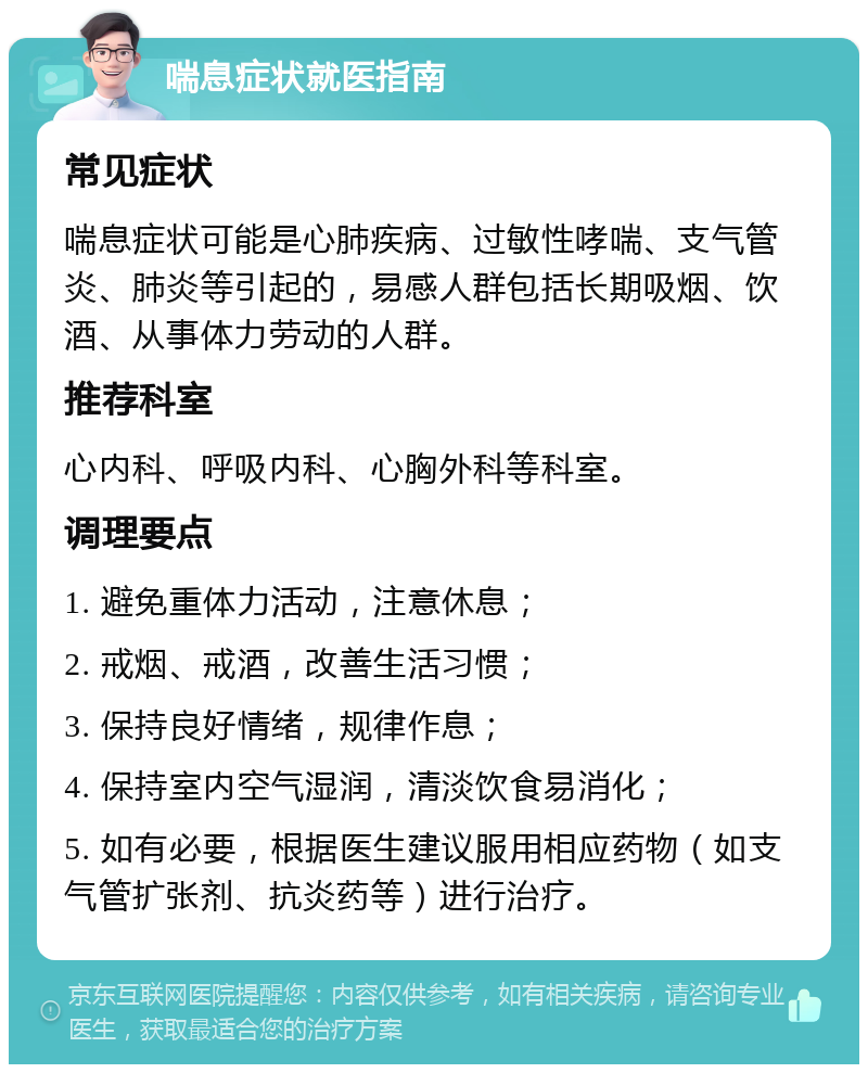 喘息症状就医指南 常见症状 喘息症状可能是心肺疾病、过敏性哮喘、支气管炎、肺炎等引起的，易感人群包括长期吸烟、饮酒、从事体力劳动的人群。 推荐科室 心内科、呼吸内科、心胸外科等科室。 调理要点 1. 避免重体力活动，注意休息； 2. 戒烟、戒酒，改善生活习惯； 3. 保持良好情绪，规律作息； 4. 保持室内空气湿润，清淡饮食易消化； 5. 如有必要，根据医生建议服用相应药物（如支气管扩张剂、抗炎药等）进行治疗。