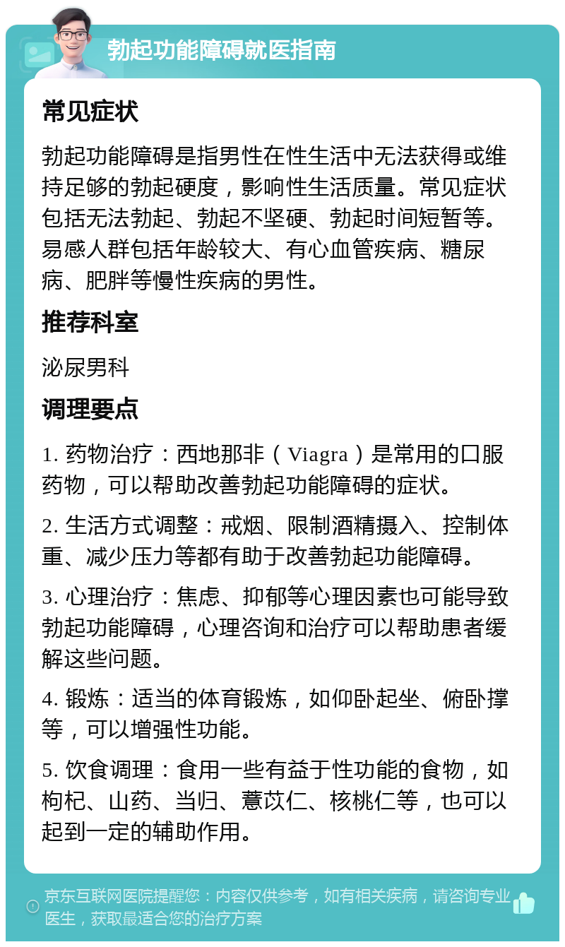 勃起功能障碍就医指南 常见症状 勃起功能障碍是指男性在性生活中无法获得或维持足够的勃起硬度，影响性生活质量。常见症状包括无法勃起、勃起不坚硬、勃起时间短暂等。易感人群包括年龄较大、有心血管疾病、糖尿病、肥胖等慢性疾病的男性。 推荐科室 泌尿男科 调理要点 1. 药物治疗：西地那非（Viagra）是常用的口服药物，可以帮助改善勃起功能障碍的症状。 2. 生活方式调整：戒烟、限制酒精摄入、控制体重、减少压力等都有助于改善勃起功能障碍。 3. 心理治疗：焦虑、抑郁等心理因素也可能导致勃起功能障碍，心理咨询和治疗可以帮助患者缓解这些问题。 4. 锻炼：适当的体育锻炼，如仰卧起坐、俯卧撑等，可以增强性功能。 5. 饮食调理：食用一些有益于性功能的食物，如枸杞、山药、当归、薏苡仁、核桃仁等，也可以起到一定的辅助作用。