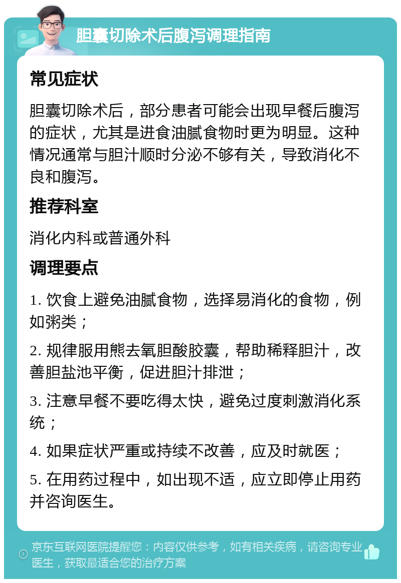 胆囊切除术后腹泻调理指南 常见症状 胆囊切除术后，部分患者可能会出现早餐后腹泻的症状，尤其是进食油腻食物时更为明显。这种情况通常与胆汁顺时分泌不够有关，导致消化不良和腹泻。 推荐科室 消化内科或普通外科 调理要点 1. 饮食上避免油腻食物，选择易消化的食物，例如粥类； 2. 规律服用熊去氧胆酸胶囊，帮助稀释胆汁，改善胆盐池平衡，促进胆汁排泄； 3. 注意早餐不要吃得太快，避免过度刺激消化系统； 4. 如果症状严重或持续不改善，应及时就医； 5. 在用药过程中，如出现不适，应立即停止用药并咨询医生。