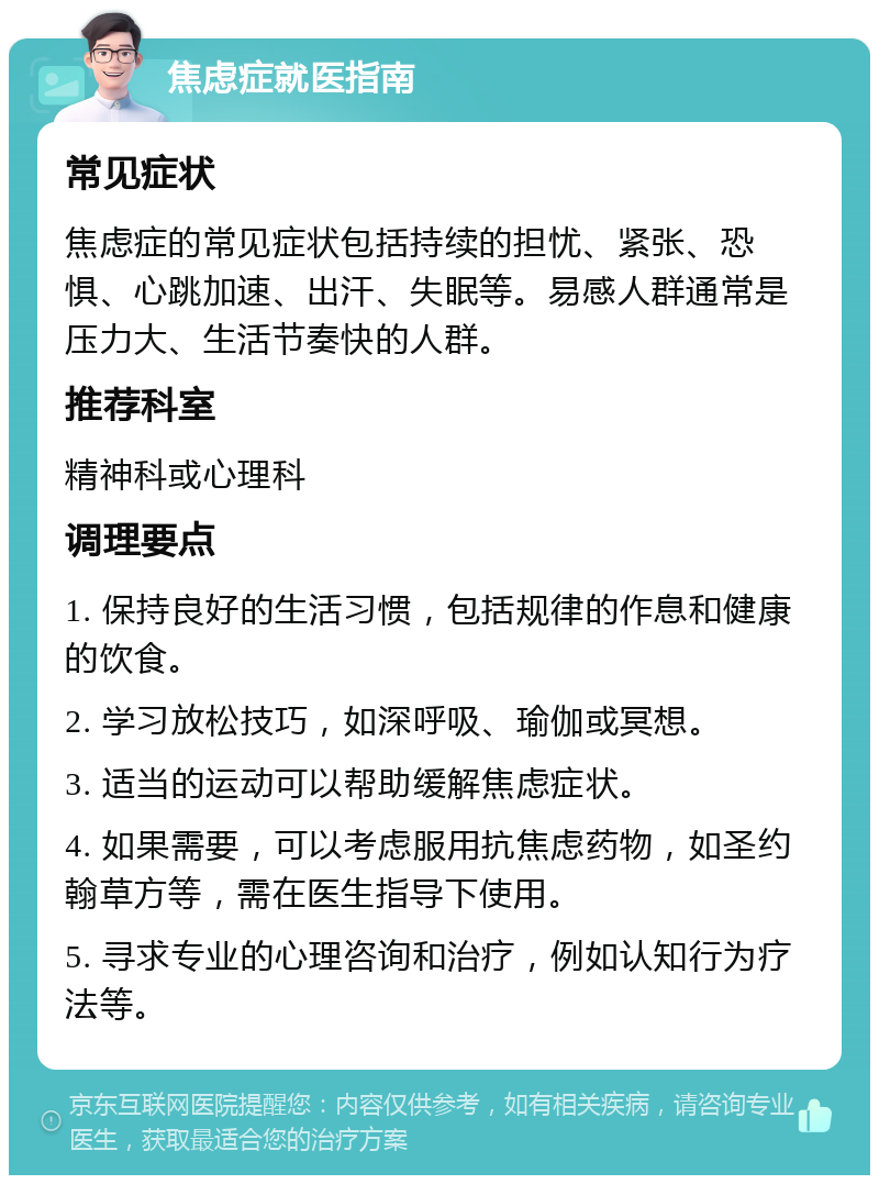 焦虑症就医指南 常见症状 焦虑症的常见症状包括持续的担忧、紧张、恐惧、心跳加速、出汗、失眠等。易感人群通常是压力大、生活节奏快的人群。 推荐科室 精神科或心理科 调理要点 1. 保持良好的生活习惯，包括规律的作息和健康的饮食。 2. 学习放松技巧，如深呼吸、瑜伽或冥想。 3. 适当的运动可以帮助缓解焦虑症状。 4. 如果需要，可以考虑服用抗焦虑药物，如圣约翰草方等，需在医生指导下使用。 5. 寻求专业的心理咨询和治疗，例如认知行为疗法等。