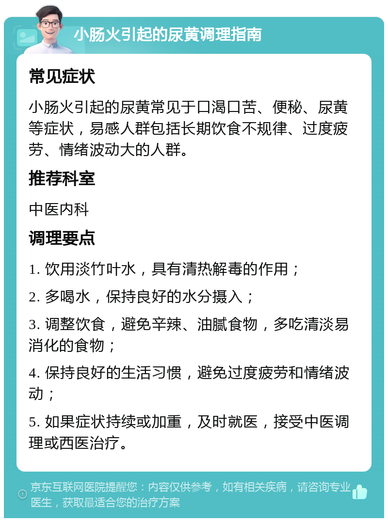 小肠火引起的尿黄调理指南 常见症状 小肠火引起的尿黄常见于口渴口苦、便秘、尿黄等症状，易感人群包括长期饮食不规律、过度疲劳、情绪波动大的人群。 推荐科室 中医内科 调理要点 1. 饮用淡竹叶水，具有清热解毒的作用； 2. 多喝水，保持良好的水分摄入； 3. 调整饮食，避免辛辣、油腻食物，多吃清淡易消化的食物； 4. 保持良好的生活习惯，避免过度疲劳和情绪波动； 5. 如果症状持续或加重，及时就医，接受中医调理或西医治疗。