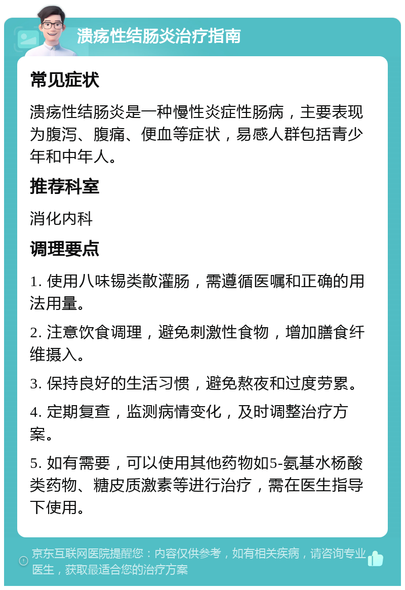 溃疡性结肠炎治疗指南 常见症状 溃疡性结肠炎是一种慢性炎症性肠病，主要表现为腹泻、腹痛、便血等症状，易感人群包括青少年和中年人。 推荐科室 消化内科 调理要点 1. 使用八味锡类散灌肠，需遵循医嘱和正确的用法用量。 2. 注意饮食调理，避免刺激性食物，增加膳食纤维摄入。 3. 保持良好的生活习惯，避免熬夜和过度劳累。 4. 定期复查，监测病情变化，及时调整治疗方案。 5. 如有需要，可以使用其他药物如5-氨基水杨酸类药物、糖皮质激素等进行治疗，需在医生指导下使用。