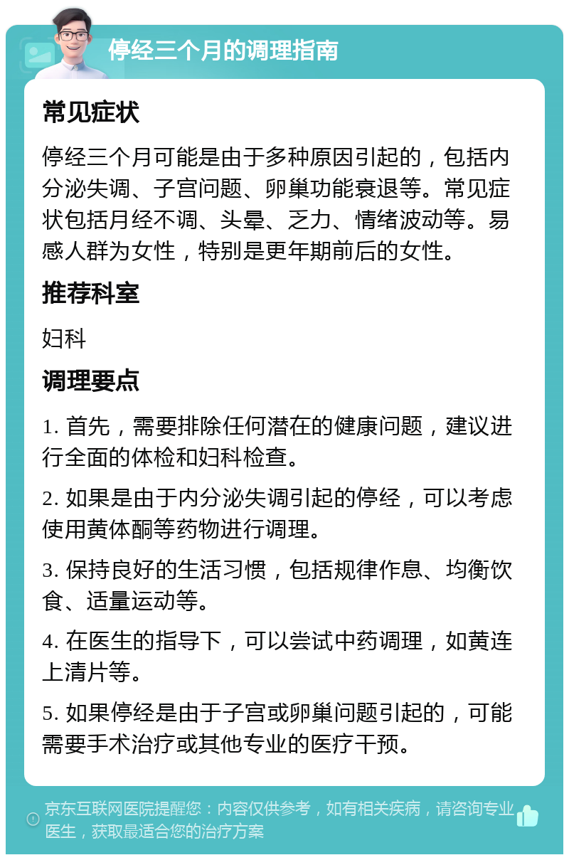 停经三个月的调理指南 常见症状 停经三个月可能是由于多种原因引起的，包括内分泌失调、子宫问题、卵巢功能衰退等。常见症状包括月经不调、头晕、乏力、情绪波动等。易感人群为女性，特别是更年期前后的女性。 推荐科室 妇科 调理要点 1. 首先，需要排除任何潜在的健康问题，建议进行全面的体检和妇科检查。 2. 如果是由于内分泌失调引起的停经，可以考虑使用黄体酮等药物进行调理。 3. 保持良好的生活习惯，包括规律作息、均衡饮食、适量运动等。 4. 在医生的指导下，可以尝试中药调理，如黄连上清片等。 5. 如果停经是由于子宫或卵巢问题引起的，可能需要手术治疗或其他专业的医疗干预。