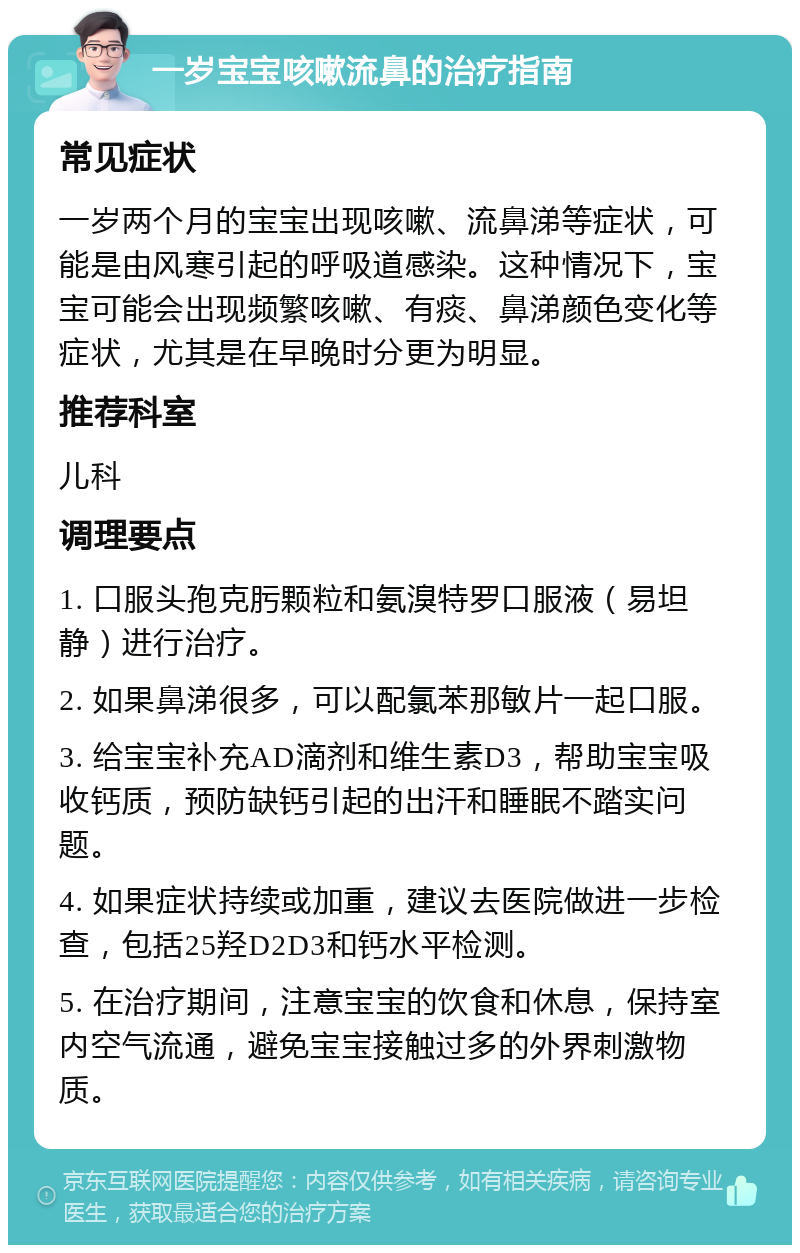 一岁宝宝咳嗽流鼻的治疗指南 常见症状 一岁两个月的宝宝出现咳嗽、流鼻涕等症状，可能是由风寒引起的呼吸道感染。这种情况下，宝宝可能会出现频繁咳嗽、有痰、鼻涕颜色变化等症状，尤其是在早晚时分更为明显。 推荐科室 儿科 调理要点 1. 口服头孢克肟颗粒和氨溴特罗口服液（易坦静）进行治疗。 2. 如果鼻涕很多，可以配氯苯那敏片一起口服。 3. 给宝宝补充AD滴剂和维生素D3，帮助宝宝吸收钙质，预防缺钙引起的出汗和睡眠不踏实问题。 4. 如果症状持续或加重，建议去医院做进一步检查，包括25羟D2D3和钙水平检测。 5. 在治疗期间，注意宝宝的饮食和休息，保持室内空气流通，避免宝宝接触过多的外界刺激物质。