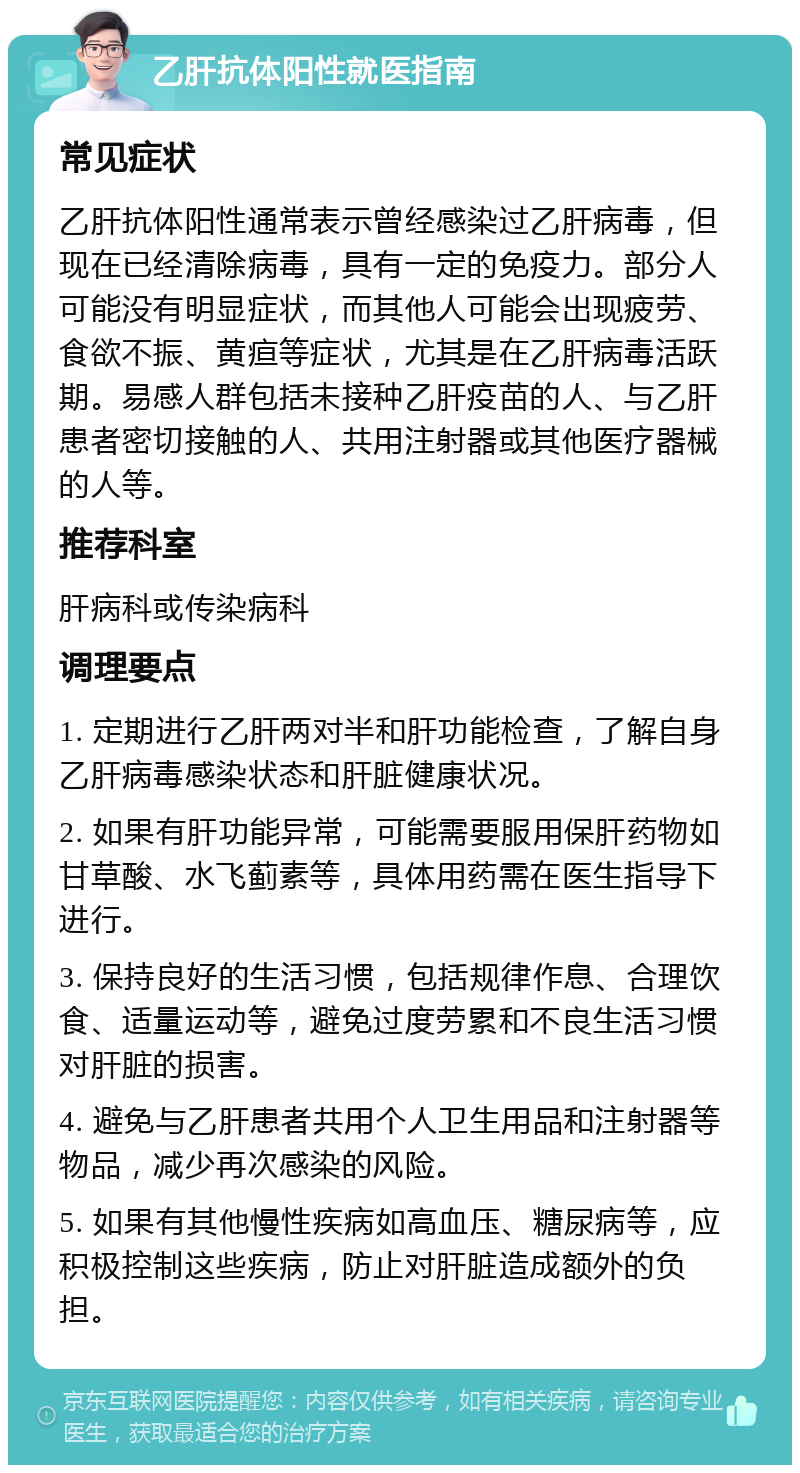 乙肝抗体阳性就医指南 常见症状 乙肝抗体阳性通常表示曾经感染过乙肝病毒，但现在已经清除病毒，具有一定的免疫力。部分人可能没有明显症状，而其他人可能会出现疲劳、食欲不振、黄疸等症状，尤其是在乙肝病毒活跃期。易感人群包括未接种乙肝疫苗的人、与乙肝患者密切接触的人、共用注射器或其他医疗器械的人等。 推荐科室 肝病科或传染病科 调理要点 1. 定期进行乙肝两对半和肝功能检查，了解自身乙肝病毒感染状态和肝脏健康状况。 2. 如果有肝功能异常，可能需要服用保肝药物如甘草酸、水飞蓟素等，具体用药需在医生指导下进行。 3. 保持良好的生活习惯，包括规律作息、合理饮食、适量运动等，避免过度劳累和不良生活习惯对肝脏的损害。 4. 避免与乙肝患者共用个人卫生用品和注射器等物品，减少再次感染的风险。 5. 如果有其他慢性疾病如高血压、糖尿病等，应积极控制这些疾病，防止对肝脏造成额外的负担。