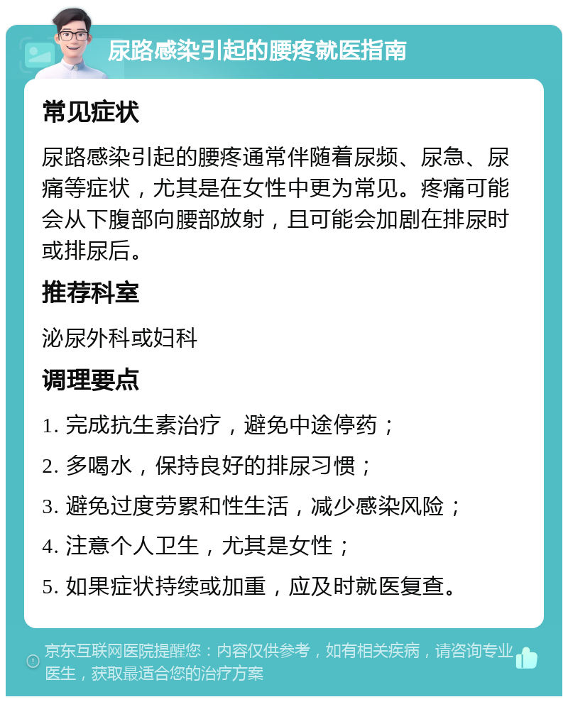 尿路感染引起的腰疼就医指南 常见症状 尿路感染引起的腰疼通常伴随着尿频、尿急、尿痛等症状，尤其是在女性中更为常见。疼痛可能会从下腹部向腰部放射，且可能会加剧在排尿时或排尿后。 推荐科室 泌尿外科或妇科 调理要点 1. 完成抗生素治疗，避免中途停药； 2. 多喝水，保持良好的排尿习惯； 3. 避免过度劳累和性生活，减少感染风险； 4. 注意个人卫生，尤其是女性； 5. 如果症状持续或加重，应及时就医复查。