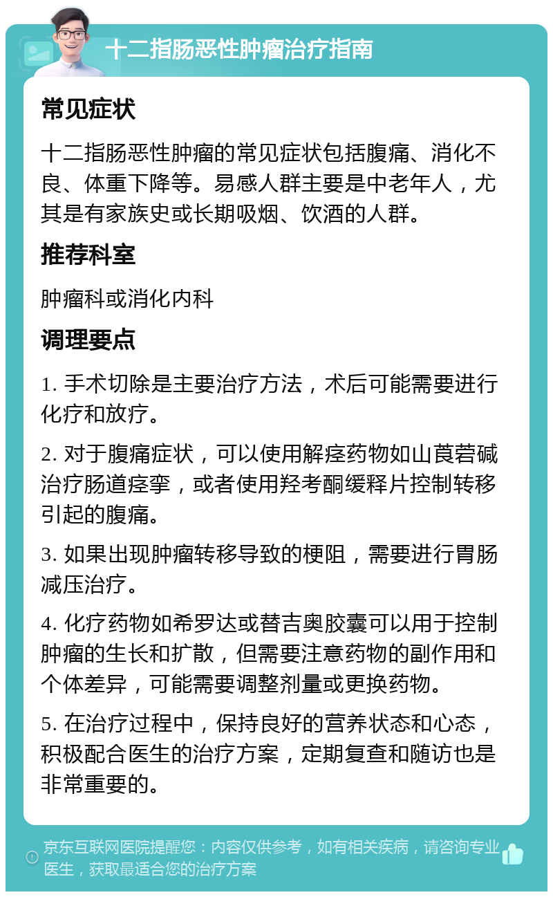 十二指肠恶性肿瘤治疗指南 常见症状 十二指肠恶性肿瘤的常见症状包括腹痛、消化不良、体重下降等。易感人群主要是中老年人，尤其是有家族史或长期吸烟、饮酒的人群。 推荐科室 肿瘤科或消化内科 调理要点 1. 手术切除是主要治疗方法，术后可能需要进行化疗和放疗。 2. 对于腹痛症状，可以使用解痉药物如山莨菪碱治疗肠道痉挛，或者使用羟考酮缓释片控制转移引起的腹痛。 3. 如果出现肿瘤转移导致的梗阻，需要进行胃肠减压治疗。 4. 化疗药物如希罗达或替吉奥胶囊可以用于控制肿瘤的生长和扩散，但需要注意药物的副作用和个体差异，可能需要调整剂量或更换药物。 5. 在治疗过程中，保持良好的营养状态和心态，积极配合医生的治疗方案，定期复查和随访也是非常重要的。