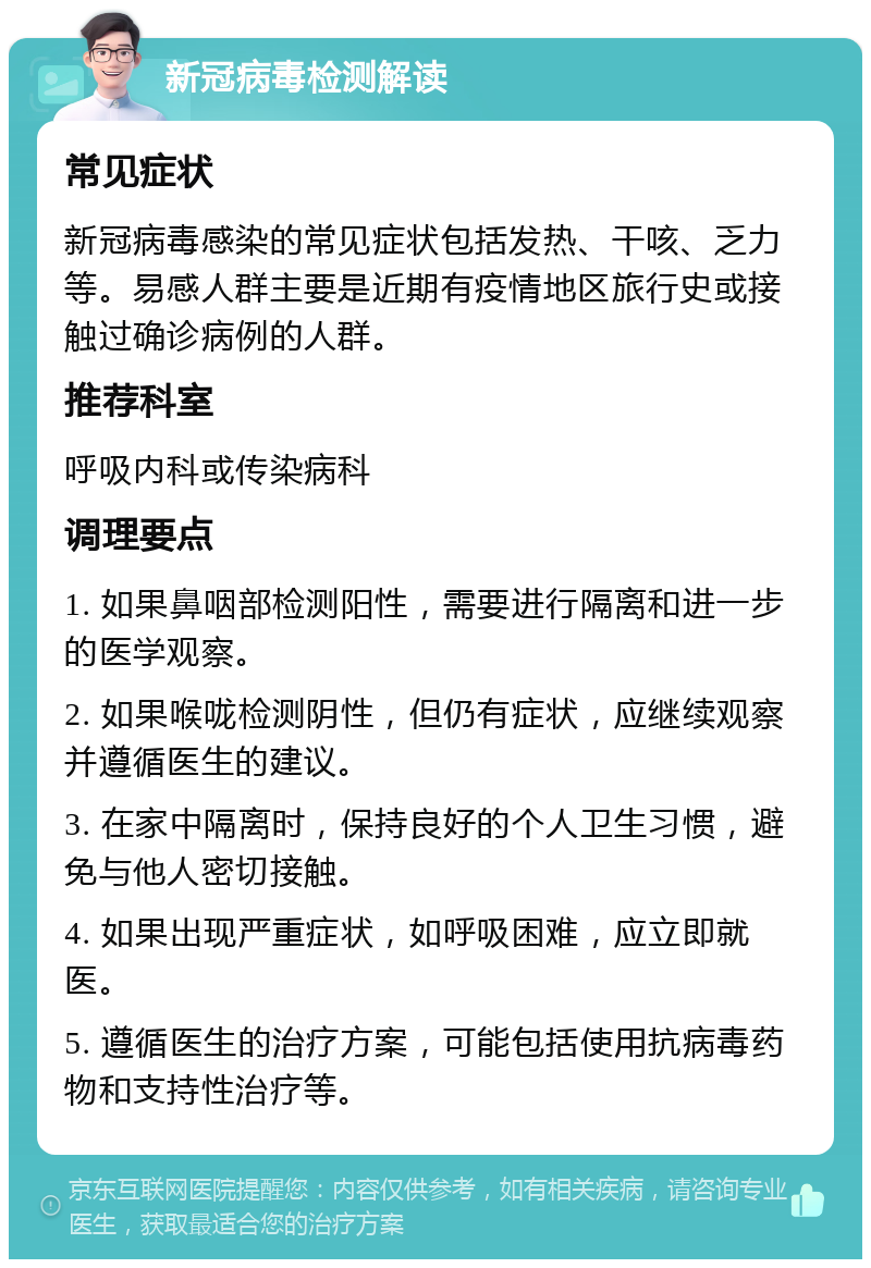 新冠病毒检测解读 常见症状 新冠病毒感染的常见症状包括发热、干咳、乏力等。易感人群主要是近期有疫情地区旅行史或接触过确诊病例的人群。 推荐科室 呼吸内科或传染病科 调理要点 1. 如果鼻咽部检测阳性，需要进行隔离和进一步的医学观察。 2. 如果喉咙检测阴性，但仍有症状，应继续观察并遵循医生的建议。 3. 在家中隔离时，保持良好的个人卫生习惯，避免与他人密切接触。 4. 如果出现严重症状，如呼吸困难，应立即就医。 5. 遵循医生的治疗方案，可能包括使用抗病毒药物和支持性治疗等。