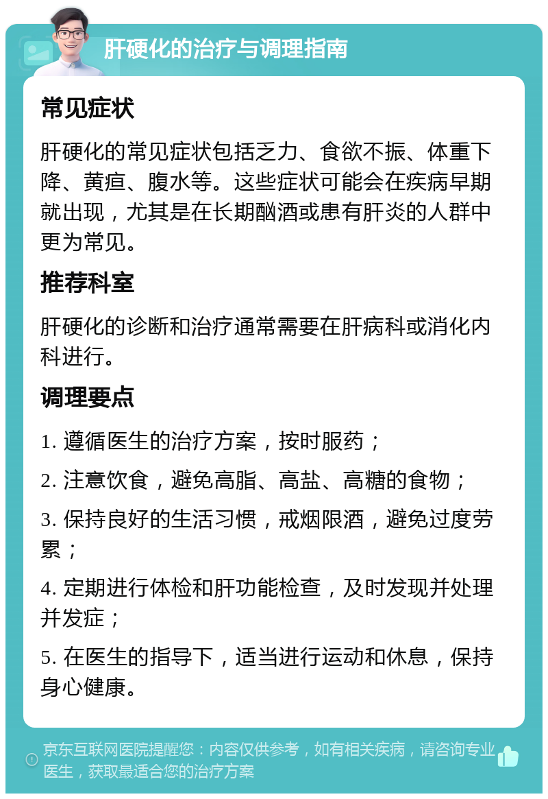 肝硬化的治疗与调理指南 常见症状 肝硬化的常见症状包括乏力、食欲不振、体重下降、黄疸、腹水等。这些症状可能会在疾病早期就出现，尤其是在长期酗酒或患有肝炎的人群中更为常见。 推荐科室 肝硬化的诊断和治疗通常需要在肝病科或消化内科进行。 调理要点 1. 遵循医生的治疗方案，按时服药； 2. 注意饮食，避免高脂、高盐、高糖的食物； 3. 保持良好的生活习惯，戒烟限酒，避免过度劳累； 4. 定期进行体检和肝功能检查，及时发现并处理并发症； 5. 在医生的指导下，适当进行运动和休息，保持身心健康。