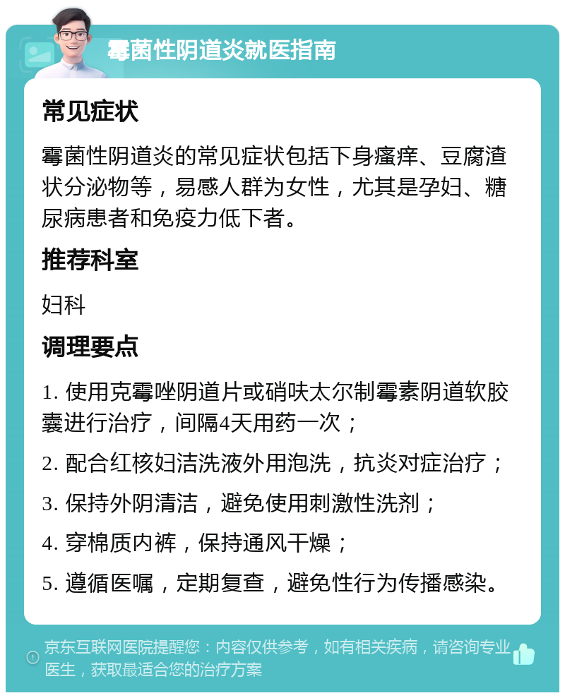 霉菌性阴道炎就医指南 常见症状 霉菌性阴道炎的常见症状包括下身瘙痒、豆腐渣状分泌物等，易感人群为女性，尤其是孕妇、糖尿病患者和免疫力低下者。 推荐科室 妇科 调理要点 1. 使用克霉唑阴道片或硝呋太尔制霉素阴道软胶囊进行治疗，间隔4天用药一次； 2. 配合红核妇洁洗液外用泡洗，抗炎对症治疗； 3. 保持外阴清洁，避免使用刺激性洗剂； 4. 穿棉质内裤，保持通风干燥； 5. 遵循医嘱，定期复查，避免性行为传播感染。