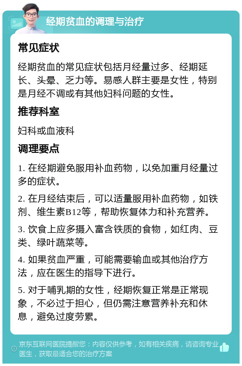 经期贫血的调理与治疗 常见症状 经期贫血的常见症状包括月经量过多、经期延长、头晕、乏力等。易感人群主要是女性，特别是月经不调或有其他妇科问题的女性。 推荐科室 妇科或血液科 调理要点 1. 在经期避免服用补血药物，以免加重月经量过多的症状。 2. 在月经结束后，可以适量服用补血药物，如铁剂、维生素B12等，帮助恢复体力和补充营养。 3. 饮食上应多摄入富含铁质的食物，如红肉、豆类、绿叶蔬菜等。 4. 如果贫血严重，可能需要输血或其他治疗方法，应在医生的指导下进行。 5. 对于哺乳期的女性，经期恢复正常是正常现象，不必过于担心，但仍需注意营养补充和休息，避免过度劳累。