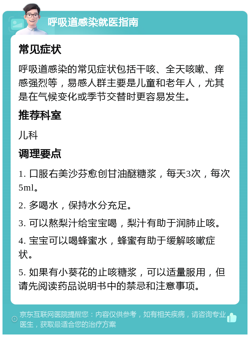 呼吸道感染就医指南 常见症状 呼吸道感染的常见症状包括干咳、全天咳嗽、痒感强烈等，易感人群主要是儿童和老年人，尤其是在气候变化或季节交替时更容易发生。 推荐科室 儿科 调理要点 1. 口服右美沙芬愈创甘油醚糖浆，每天3次，每次5ml。 2. 多喝水，保持水分充足。 3. 可以熬梨汁给宝宝喝，梨汁有助于润肺止咳。 4. 宝宝可以喝蜂蜜水，蜂蜜有助于缓解咳嗽症状。 5. 如果有小葵花的止咳糖浆，可以适量服用，但请先阅读药品说明书中的禁忌和注意事项。