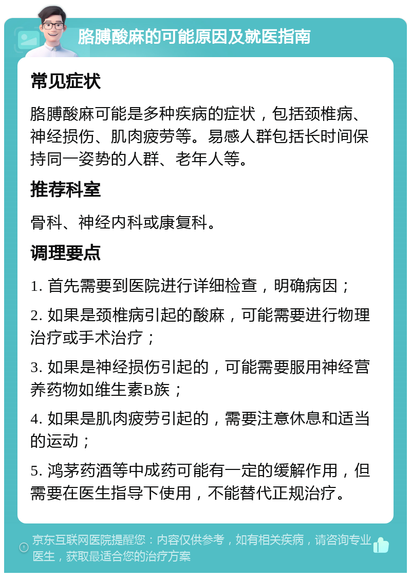 胳膊酸麻的可能原因及就医指南 常见症状 胳膊酸麻可能是多种疾病的症状，包括颈椎病、神经损伤、肌肉疲劳等。易感人群包括长时间保持同一姿势的人群、老年人等。 推荐科室 骨科、神经内科或康复科。 调理要点 1. 首先需要到医院进行详细检查，明确病因； 2. 如果是颈椎病引起的酸麻，可能需要进行物理治疗或手术治疗； 3. 如果是神经损伤引起的，可能需要服用神经营养药物如维生素B族； 4. 如果是肌肉疲劳引起的，需要注意休息和适当的运动； 5. 鸿茅药酒等中成药可能有一定的缓解作用，但需要在医生指导下使用，不能替代正规治疗。