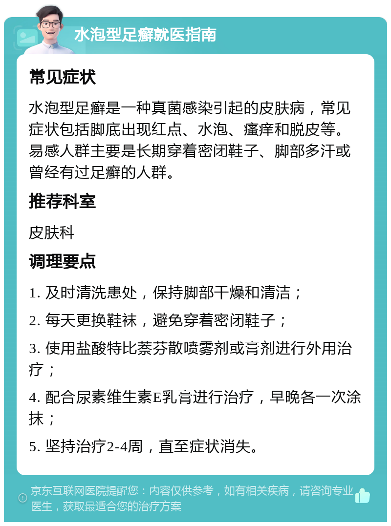 水泡型足癣就医指南 常见症状 水泡型足癣是一种真菌感染引起的皮肤病，常见症状包括脚底出现红点、水泡、瘙痒和脱皮等。易感人群主要是长期穿着密闭鞋子、脚部多汗或曾经有过足癣的人群。 推荐科室 皮肤科 调理要点 1. 及时清洗患处，保持脚部干燥和清洁； 2. 每天更换鞋袜，避免穿着密闭鞋子； 3. 使用盐酸特比萘芬散喷雾剂或膏剂进行外用治疗； 4. 配合尿素维生素E乳膏进行治疗，早晚各一次涂抹； 5. 坚持治疗2-4周，直至症状消失。