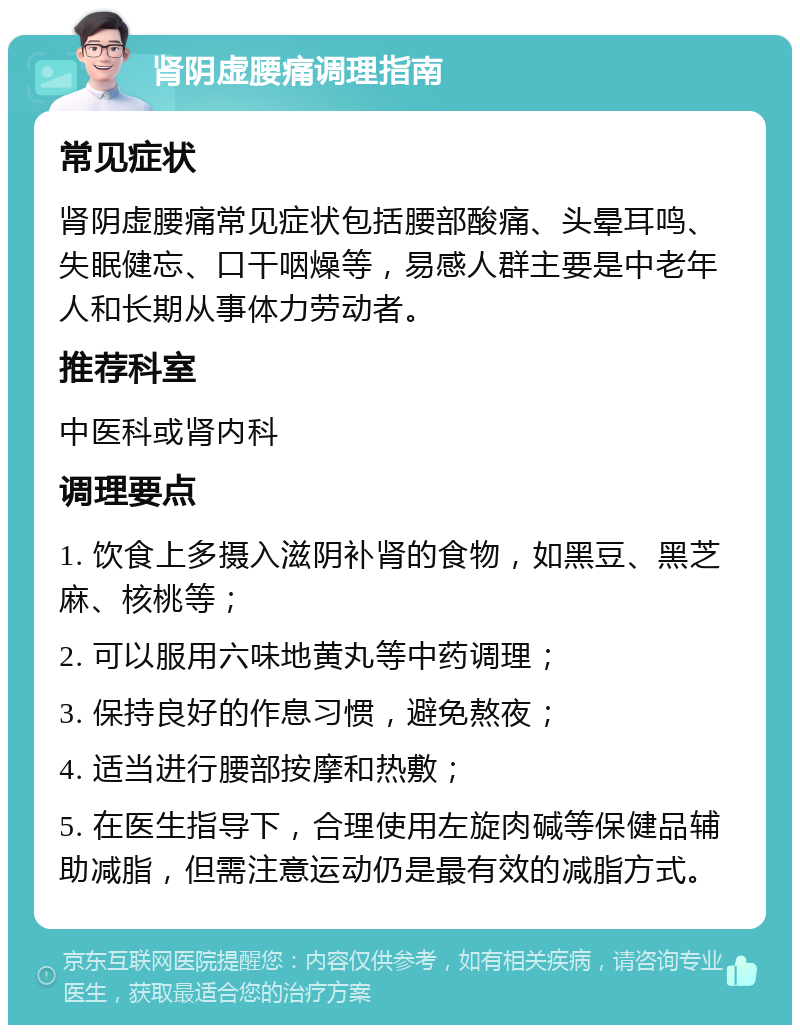 肾阴虚腰痛调理指南 常见症状 肾阴虚腰痛常见症状包括腰部酸痛、头晕耳鸣、失眠健忘、口干咽燥等，易感人群主要是中老年人和长期从事体力劳动者。 推荐科室 中医科或肾内科 调理要点 1. 饮食上多摄入滋阴补肾的食物，如黑豆、黑芝麻、核桃等； 2. 可以服用六味地黄丸等中药调理； 3. 保持良好的作息习惯，避免熬夜； 4. 适当进行腰部按摩和热敷； 5. 在医生指导下，合理使用左旋肉碱等保健品辅助减脂，但需注意运动仍是最有效的减脂方式。