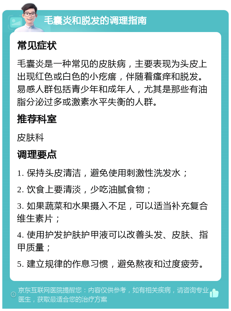 毛囊炎和脱发的调理指南 常见症状 毛囊炎是一种常见的皮肤病，主要表现为头皮上出现红色或白色的小疙瘩，伴随着瘙痒和脱发。易感人群包括青少年和成年人，尤其是那些有油脂分泌过多或激素水平失衡的人群。 推荐科室 皮肤科 调理要点 1. 保持头皮清洁，避免使用刺激性洗发水； 2. 饮食上要清淡，少吃油腻食物； 3. 如果蔬菜和水果摄入不足，可以适当补充复合维生素片； 4. 使用护发护肤护甲液可以改善头发、皮肤、指甲质量； 5. 建立规律的作息习惯，避免熬夜和过度疲劳。