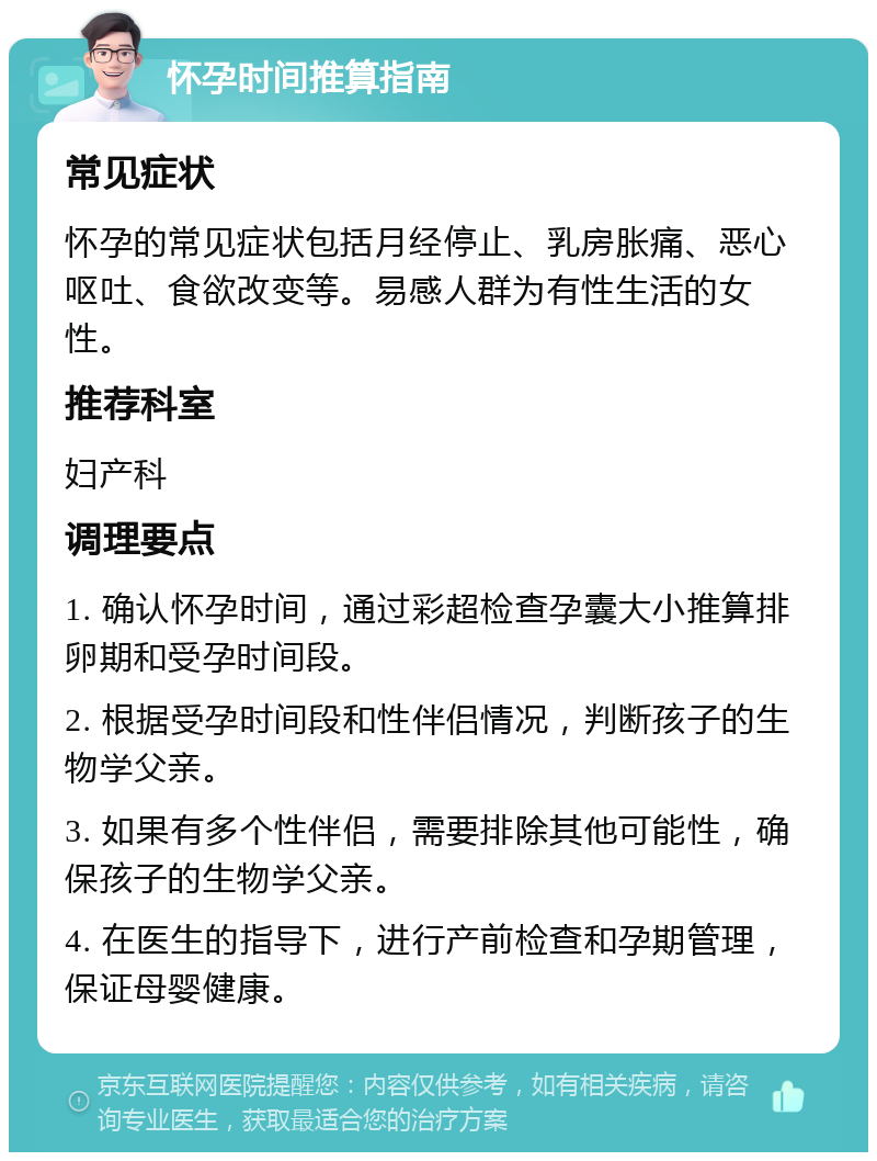 怀孕时间推算指南 常见症状 怀孕的常见症状包括月经停止、乳房胀痛、恶心呕吐、食欲改变等。易感人群为有性生活的女性。 推荐科室 妇产科 调理要点 1. 确认怀孕时间，通过彩超检查孕囊大小推算排卵期和受孕时间段。 2. 根据受孕时间段和性伴侣情况，判断孩子的生物学父亲。 3. 如果有多个性伴侣，需要排除其他可能性，确保孩子的生物学父亲。 4. 在医生的指导下，进行产前检查和孕期管理，保证母婴健康。