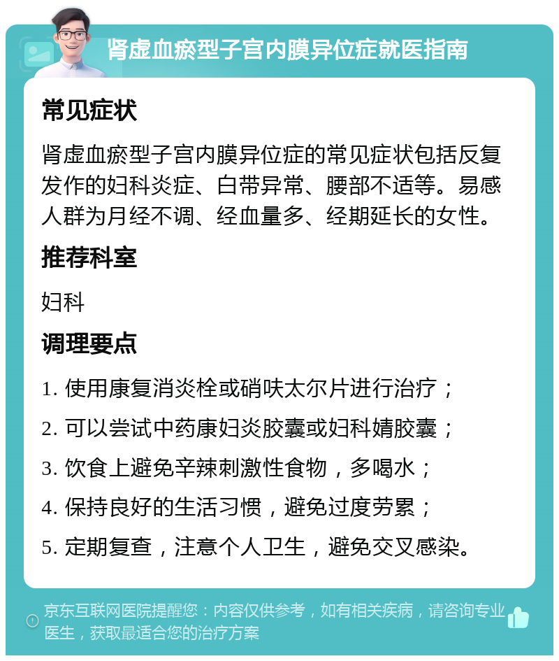 肾虚血瘀型子宫内膜异位症就医指南 常见症状 肾虚血瘀型子宫内膜异位症的常见症状包括反复发作的妇科炎症、白带异常、腰部不适等。易感人群为月经不调、经血量多、经期延长的女性。 推荐科室 妇科 调理要点 1. 使用康复消炎栓或硝呋太尔片进行治疗； 2. 可以尝试中药康妇炎胶囊或妇科婧胶囊； 3. 饮食上避免辛辣刺激性食物，多喝水； 4. 保持良好的生活习惯，避免过度劳累； 5. 定期复查，注意个人卫生，避免交叉感染。