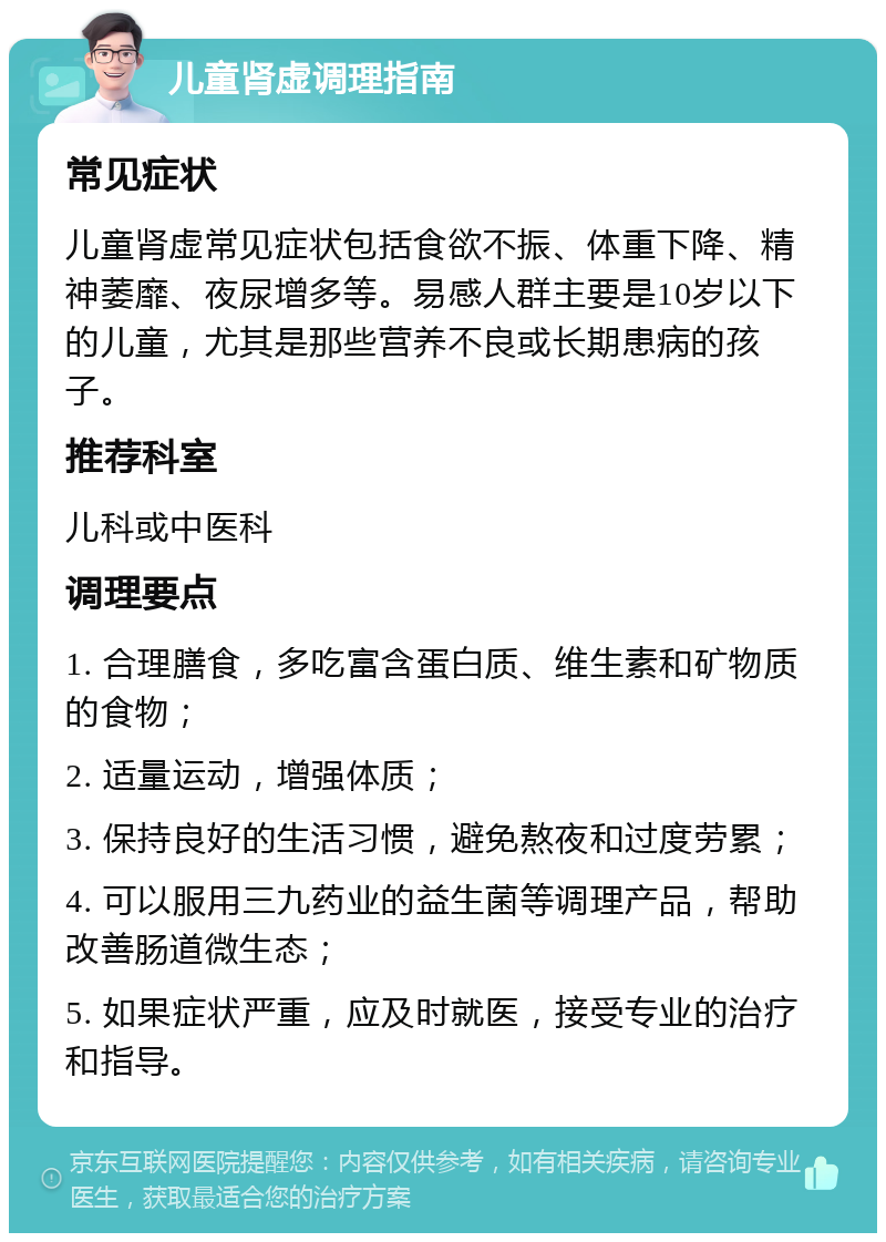 儿童肾虚调理指南 常见症状 儿童肾虚常见症状包括食欲不振、体重下降、精神萎靡、夜尿增多等。易感人群主要是10岁以下的儿童，尤其是那些营养不良或长期患病的孩子。 推荐科室 儿科或中医科 调理要点 1. 合理膳食，多吃富含蛋白质、维生素和矿物质的食物； 2. 适量运动，增强体质； 3. 保持良好的生活习惯，避免熬夜和过度劳累； 4. 可以服用三九药业的益生菌等调理产品，帮助改善肠道微生态； 5. 如果症状严重，应及时就医，接受专业的治疗和指导。