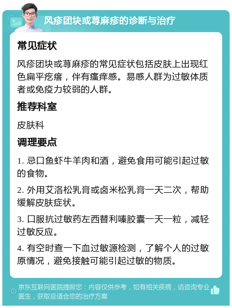 风疹团块或荨麻疹的诊断与治疗 常见症状 风疹团块或荨麻疹的常见症状包括皮肤上出现红色扁平疙瘩，伴有瘙痒感。易感人群为过敏体质者或免疫力较弱的人群。 推荐科室 皮肤科 调理要点 1. 忌口鱼虾牛羊肉和酒，避免食用可能引起过敏的食物。 2. 外用艾洛松乳膏或卤米松乳膏一天二次，帮助缓解皮肤症状。 3. 口服抗过敏药左西替利嗪胶囊一天一粒，减轻过敏反应。 4. 有空时查一下血过敏源检测，了解个人的过敏原情况，避免接触可能引起过敏的物质。