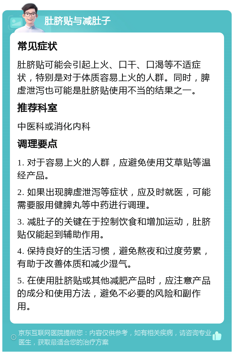 肚脐贴与减肚子 常见症状 肚脐贴可能会引起上火、口干、口渴等不适症状，特别是对于体质容易上火的人群。同时，脾虚泄泻也可能是肚脐贴使用不当的结果之一。 推荐科室 中医科或消化内科 调理要点 1. 对于容易上火的人群，应避免使用艾草贴等温经产品。 2. 如果出现脾虚泄泻等症状，应及时就医，可能需要服用健脾丸等中药进行调理。 3. 减肚子的关键在于控制饮食和增加运动，肚脐贴仅能起到辅助作用。 4. 保持良好的生活习惯，避免熬夜和过度劳累，有助于改善体质和减少湿气。 5. 在使用肚脐贴或其他减肥产品时，应注意产品的成分和使用方法，避免不必要的风险和副作用。