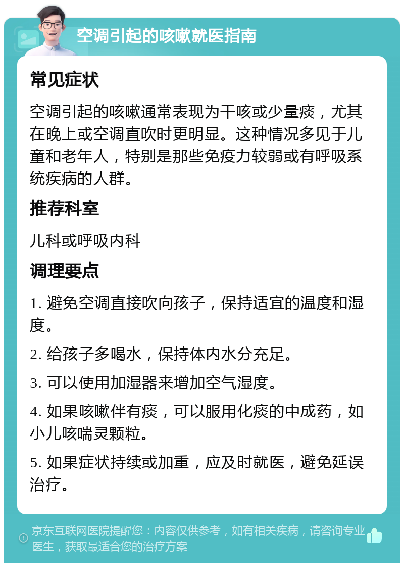 空调引起的咳嗽就医指南 常见症状 空调引起的咳嗽通常表现为干咳或少量痰，尤其在晚上或空调直吹时更明显。这种情况多见于儿童和老年人，特别是那些免疫力较弱或有呼吸系统疾病的人群。 推荐科室 儿科或呼吸内科 调理要点 1. 避免空调直接吹向孩子，保持适宜的温度和湿度。 2. 给孩子多喝水，保持体内水分充足。 3. 可以使用加湿器来增加空气湿度。 4. 如果咳嗽伴有痰，可以服用化痰的中成药，如小儿咳喘灵颗粒。 5. 如果症状持续或加重，应及时就医，避免延误治疗。