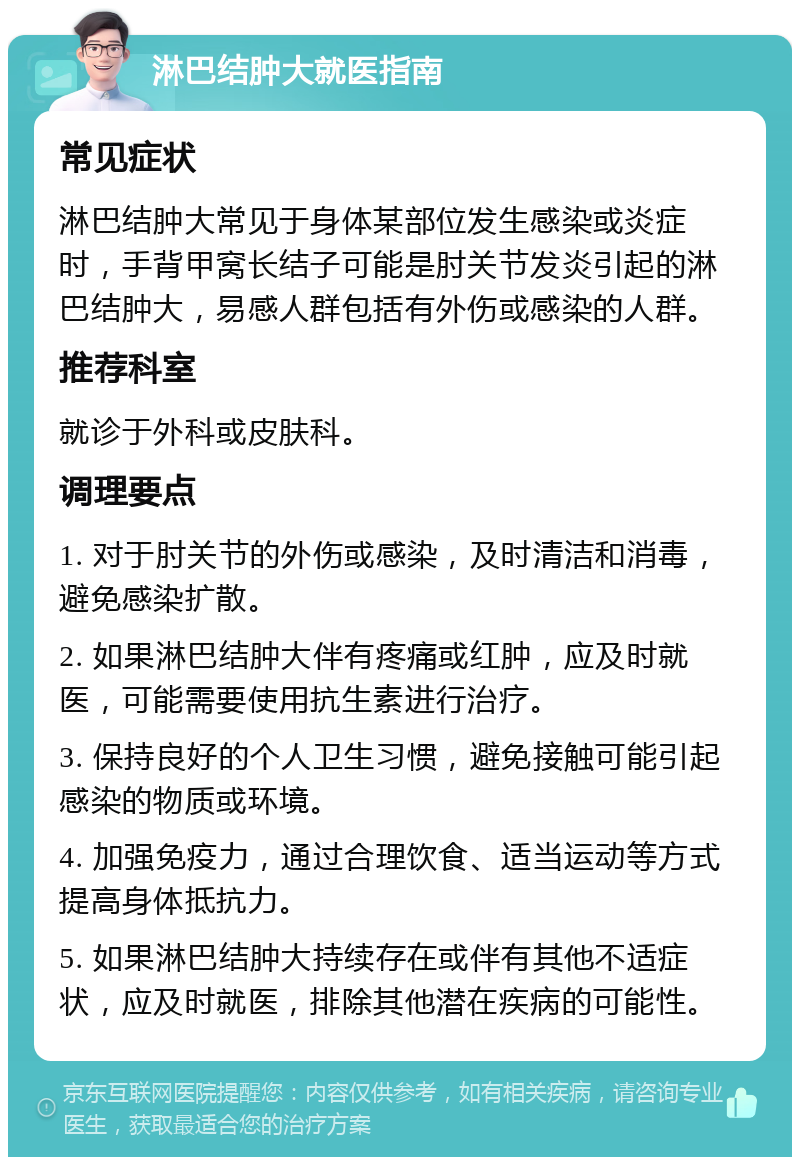 淋巴结肿大就医指南 常见症状 淋巴结肿大常见于身体某部位发生感染或炎症时，手背甲窝长结子可能是肘关节发炎引起的淋巴结肿大，易感人群包括有外伤或感染的人群。 推荐科室 就诊于外科或皮肤科。 调理要点 1. 对于肘关节的外伤或感染，及时清洁和消毒，避免感染扩散。 2. 如果淋巴结肿大伴有疼痛或红肿，应及时就医，可能需要使用抗生素进行治疗。 3. 保持良好的个人卫生习惯，避免接触可能引起感染的物质或环境。 4. 加强免疫力，通过合理饮食、适当运动等方式提高身体抵抗力。 5. 如果淋巴结肿大持续存在或伴有其他不适症状，应及时就医，排除其他潜在疾病的可能性。