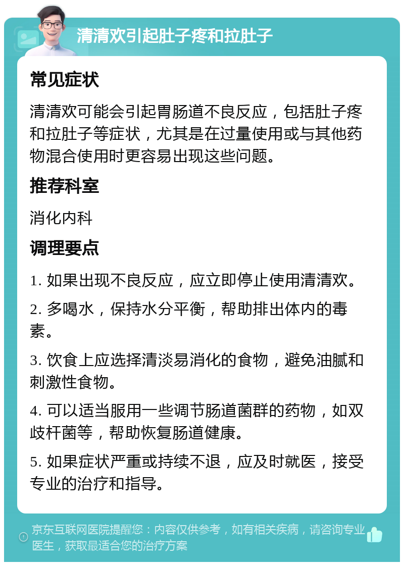 清清欢引起肚子疼和拉肚子 常见症状 清清欢可能会引起胃肠道不良反应，包括肚子疼和拉肚子等症状，尤其是在过量使用或与其他药物混合使用时更容易出现这些问题。 推荐科室 消化内科 调理要点 1. 如果出现不良反应，应立即停止使用清清欢。 2. 多喝水，保持水分平衡，帮助排出体内的毒素。 3. 饮食上应选择清淡易消化的食物，避免油腻和刺激性食物。 4. 可以适当服用一些调节肠道菌群的药物，如双歧杆菌等，帮助恢复肠道健康。 5. 如果症状严重或持续不退，应及时就医，接受专业的治疗和指导。