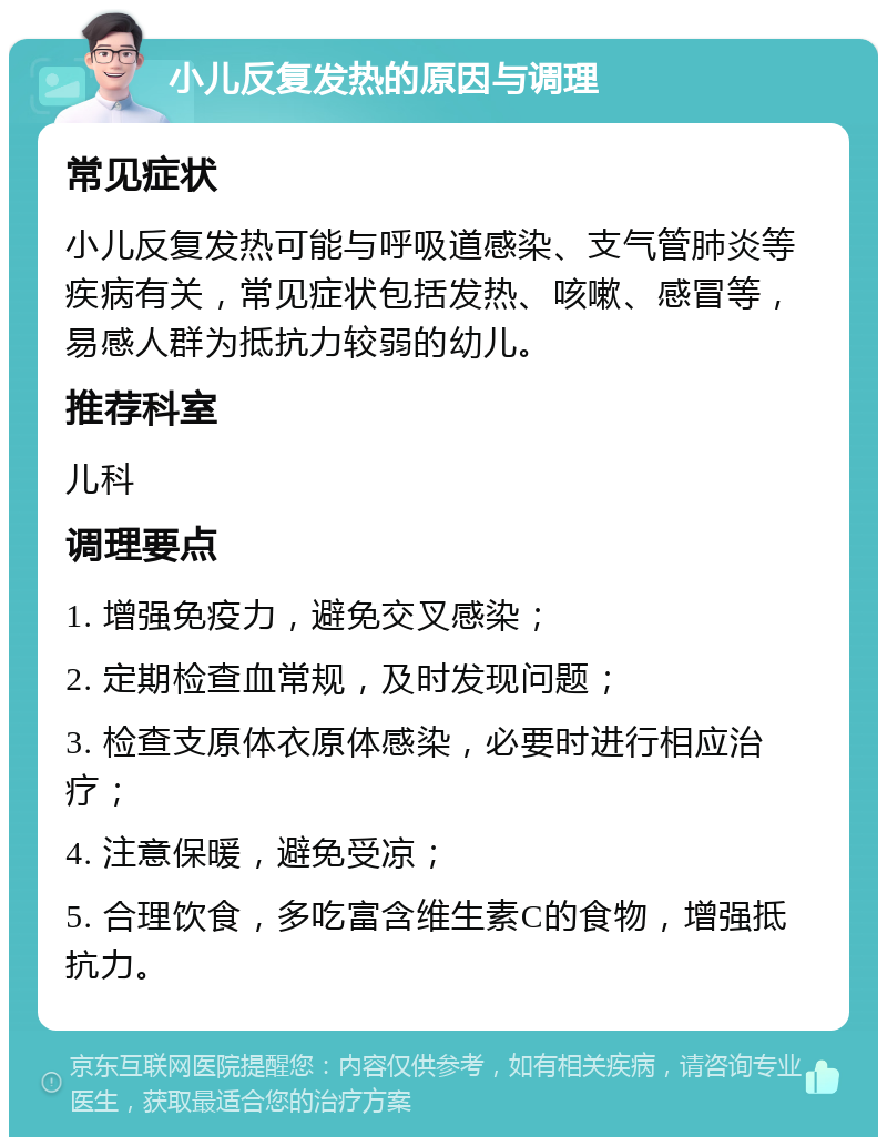 小儿反复发热的原因与调理 常见症状 小儿反复发热可能与呼吸道感染、支气管肺炎等疾病有关，常见症状包括发热、咳嗽、感冒等，易感人群为抵抗力较弱的幼儿。 推荐科室 儿科 调理要点 1. 增强免疫力，避免交叉感染； 2. 定期检查血常规，及时发现问题； 3. 检查支原体衣原体感染，必要时进行相应治疗； 4. 注意保暖，避免受凉； 5. 合理饮食，多吃富含维生素C的食物，增强抵抗力。