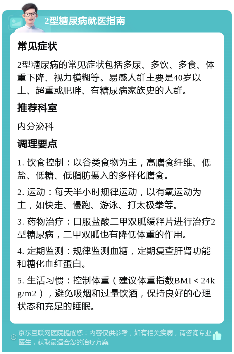 2型糖尿病就医指南 常见症状 2型糖尿病的常见症状包括多尿、多饮、多食、体重下降、视力模糊等。易感人群主要是40岁以上、超重或肥胖、有糖尿病家族史的人群。 推荐科室 内分泌科 调理要点 1. 饮食控制：以谷类食物为主，高膳食纤维、低盐、低糖、低脂肪摄入的多样化膳食。 2. 运动：每天半小时规律运动，以有氧运动为主，如快走、慢跑、游泳、打太极拳等。 3. 药物治疗：口服盐酸二甲双胍缓释片进行治疗2型糖尿病，二甲双胍也有降低体重的作用。 4. 定期监测：规律监测血糖，定期复查肝肾功能和糖化血红蛋白。 5. 生活习惯：控制体重（建议体重指数BMI＜24kg/m2），避免吸烟和过量饮酒，保持良好的心理状态和充足的睡眠。