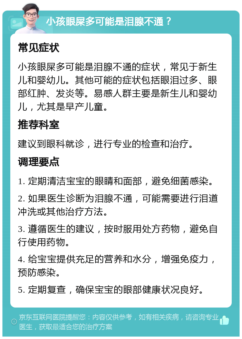 小孩眼屎多可能是泪腺不通？ 常见症状 小孩眼屎多可能是泪腺不通的症状，常见于新生儿和婴幼儿。其他可能的症状包括眼泪过多、眼部红肿、发炎等。易感人群主要是新生儿和婴幼儿，尤其是早产儿童。 推荐科室 建议到眼科就诊，进行专业的检查和治疗。 调理要点 1. 定期清洁宝宝的眼睛和面部，避免细菌感染。 2. 如果医生诊断为泪腺不通，可能需要进行泪道冲洗或其他治疗方法。 3. 遵循医生的建议，按时服用处方药物，避免自行使用药物。 4. 给宝宝提供充足的营养和水分，增强免疫力，预防感染。 5. 定期复查，确保宝宝的眼部健康状况良好。