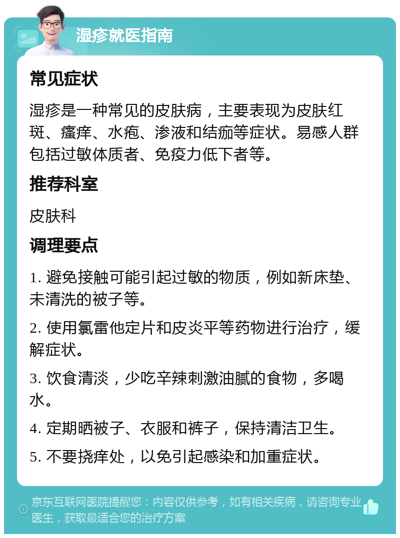 湿疹就医指南 常见症状 湿疹是一种常见的皮肤病，主要表现为皮肤红斑、瘙痒、水疱、渗液和结痂等症状。易感人群包括过敏体质者、免疫力低下者等。 推荐科室 皮肤科 调理要点 1. 避免接触可能引起过敏的物质，例如新床垫、未清洗的被子等。 2. 使用氯雷他定片和皮炎平等药物进行治疗，缓解症状。 3. 饮食清淡，少吃辛辣刺激油腻的食物，多喝水。 4. 定期晒被子、衣服和裤子，保持清洁卫生。 5. 不要挠痒处，以免引起感染和加重症状。