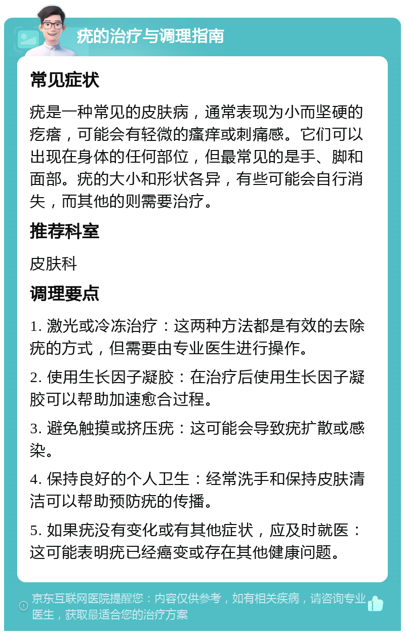 疣的治疗与调理指南 常见症状 疣是一种常见的皮肤病，通常表现为小而坚硬的疙瘩，可能会有轻微的瘙痒或刺痛感。它们可以出现在身体的任何部位，但最常见的是手、脚和面部。疣的大小和形状各异，有些可能会自行消失，而其他的则需要治疗。 推荐科室 皮肤科 调理要点 1. 激光或冷冻治疗：这两种方法都是有效的去除疣的方式，但需要由专业医生进行操作。 2. 使用生长因子凝胶：在治疗后使用生长因子凝胶可以帮助加速愈合过程。 3. 避免触摸或挤压疣：这可能会导致疣扩散或感染。 4. 保持良好的个人卫生：经常洗手和保持皮肤清洁可以帮助预防疣的传播。 5. 如果疣没有变化或有其他症状，应及时就医：这可能表明疣已经癌变或存在其他健康问题。