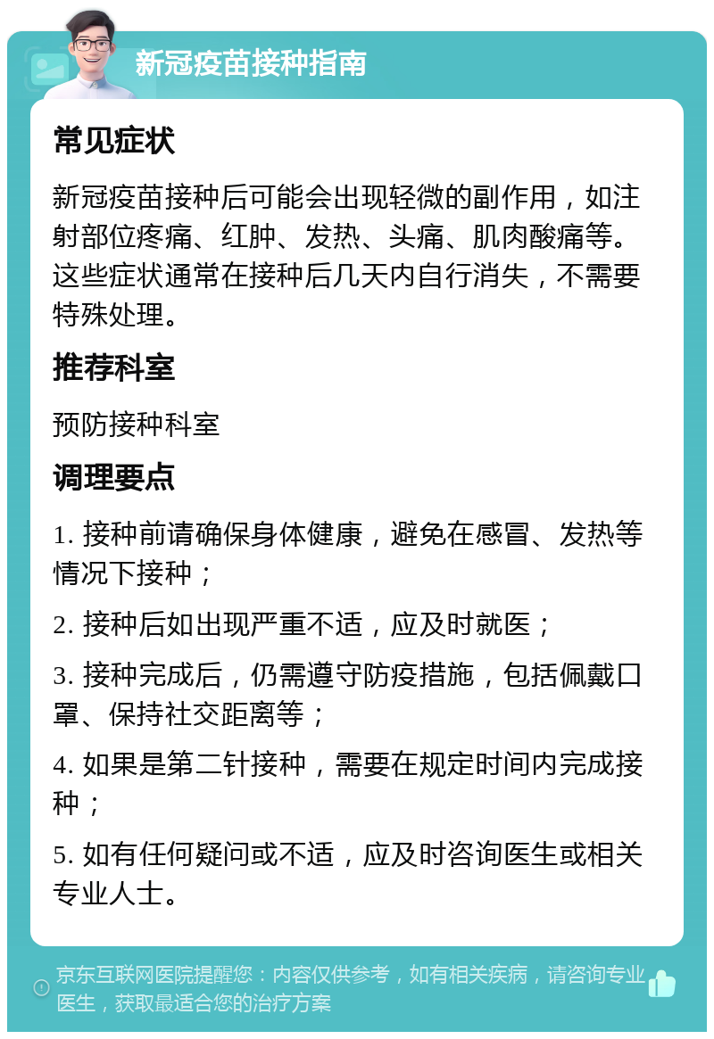 新冠疫苗接种指南 常见症状 新冠疫苗接种后可能会出现轻微的副作用，如注射部位疼痛、红肿、发热、头痛、肌肉酸痛等。这些症状通常在接种后几天内自行消失，不需要特殊处理。 推荐科室 预防接种科室 调理要点 1. 接种前请确保身体健康，避免在感冒、发热等情况下接种； 2. 接种后如出现严重不适，应及时就医； 3. 接种完成后，仍需遵守防疫措施，包括佩戴口罩、保持社交距离等； 4. 如果是第二针接种，需要在规定时间内完成接种； 5. 如有任何疑问或不适，应及时咨询医生或相关专业人士。