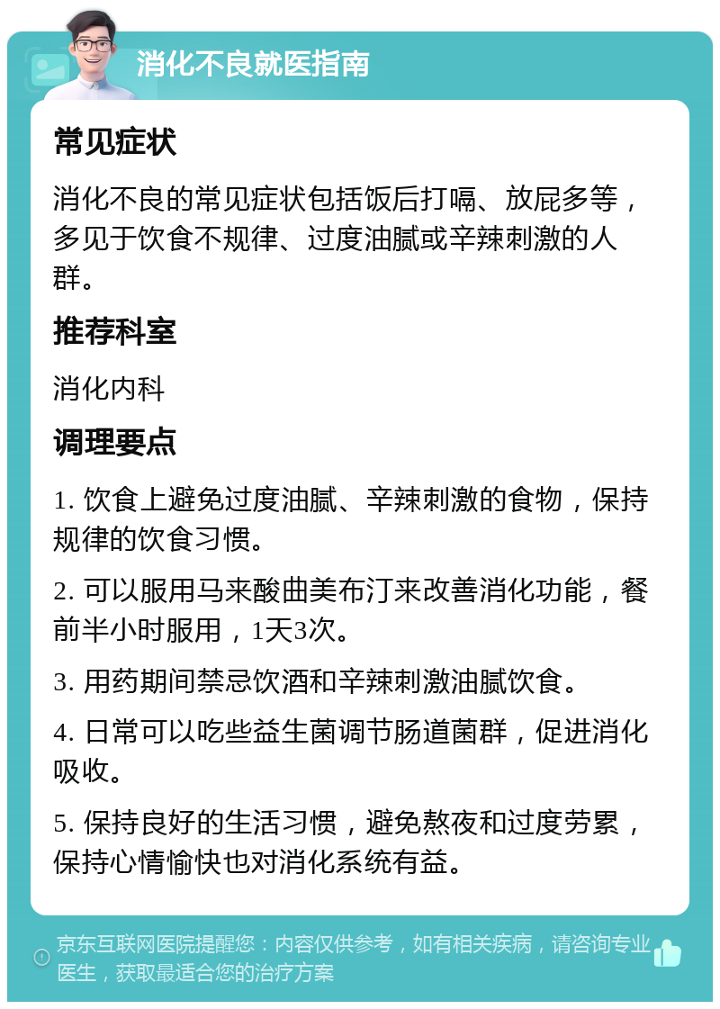 消化不良就医指南 常见症状 消化不良的常见症状包括饭后打嗝、放屁多等，多见于饮食不规律、过度油腻或辛辣刺激的人群。 推荐科室 消化内科 调理要点 1. 饮食上避免过度油腻、辛辣刺激的食物，保持规律的饮食习惯。 2. 可以服用马来酸曲美布汀来改善消化功能，餐前半小时服用，1天3次。 3. 用药期间禁忌饮酒和辛辣刺激油腻饮食。 4. 日常可以吃些益生菌调节肠道菌群，促进消化吸收。 5. 保持良好的生活习惯，避免熬夜和过度劳累，保持心情愉快也对消化系统有益。