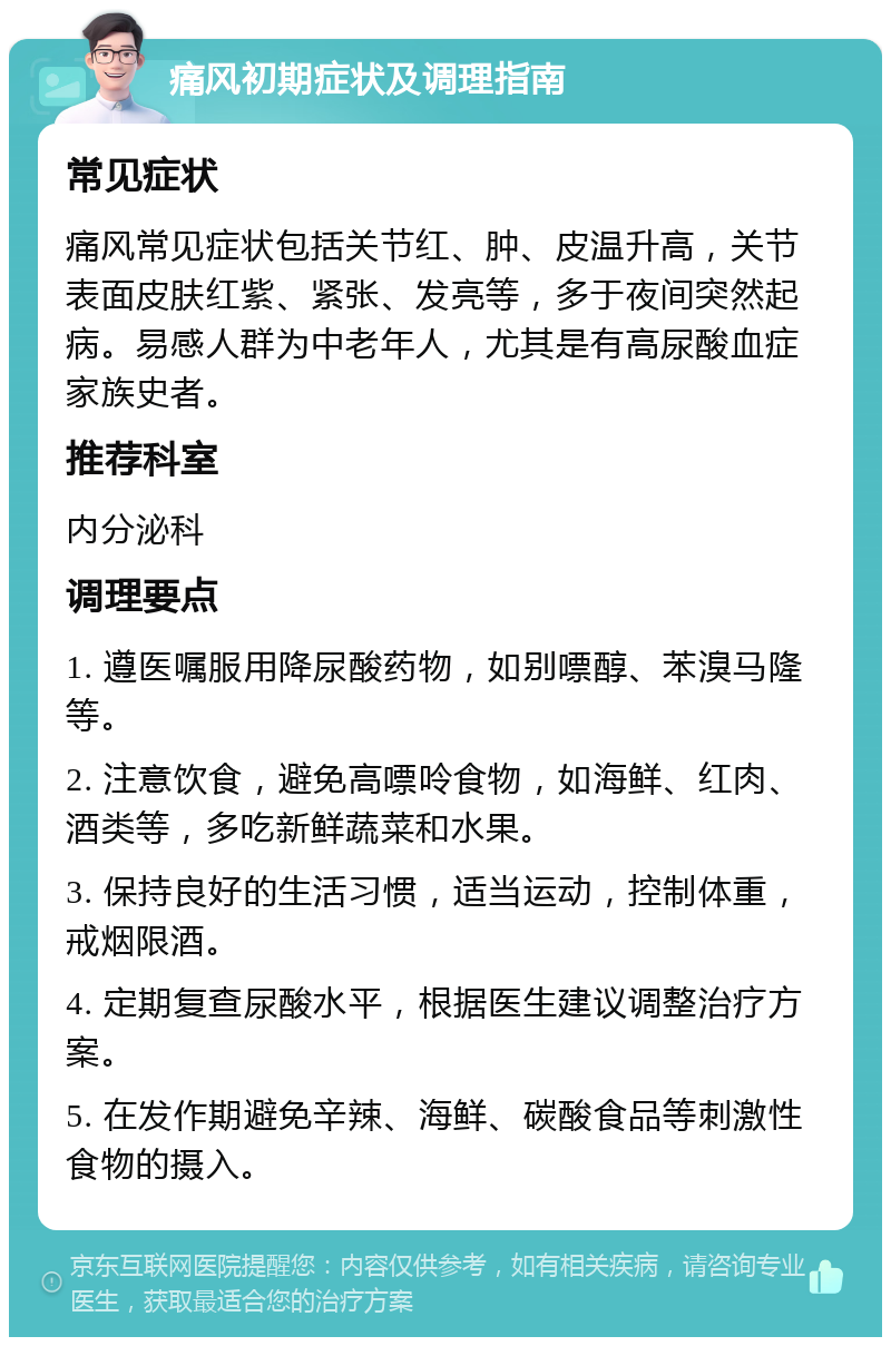 痛风初期症状及调理指南 常见症状 痛风常见症状包括关节红、肿、皮温升高，关节表面皮肤红紫、紧张、发亮等，多于夜间突然起病。易感人群为中老年人，尤其是有高尿酸血症家族史者。 推荐科室 内分泌科 调理要点 1. 遵医嘱服用降尿酸药物，如别嘌醇、苯溴马隆等。 2. 注意饮食，避免高嘌呤食物，如海鲜、红肉、酒类等，多吃新鲜蔬菜和水果。 3. 保持良好的生活习惯，适当运动，控制体重，戒烟限酒。 4. 定期复查尿酸水平，根据医生建议调整治疗方案。 5. 在发作期避免辛辣、海鲜、碳酸食品等刺激性食物的摄入。