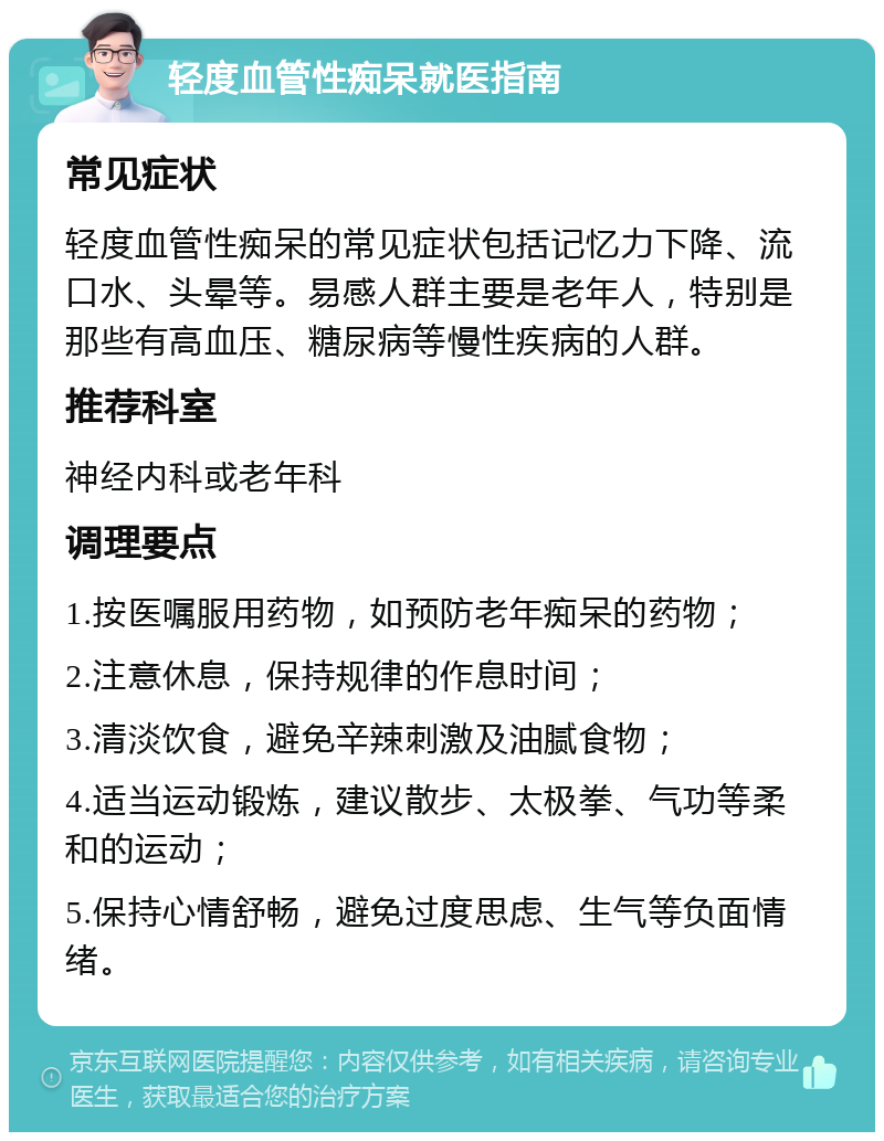 轻度血管性痴呆就医指南 常见症状 轻度血管性痴呆的常见症状包括记忆力下降、流口水、头晕等。易感人群主要是老年人，特别是那些有高血压、糖尿病等慢性疾病的人群。 推荐科室 神经内科或老年科 调理要点 1.按医嘱服用药物，如预防老年痴呆的药物； 2.注意休息，保持规律的作息时间； 3.清淡饮食，避免辛辣刺激及油腻食物； 4.适当运动锻炼，建议散步、太极拳、气功等柔和的运动； 5.保持心情舒畅，避免过度思虑、生气等负面情绪。