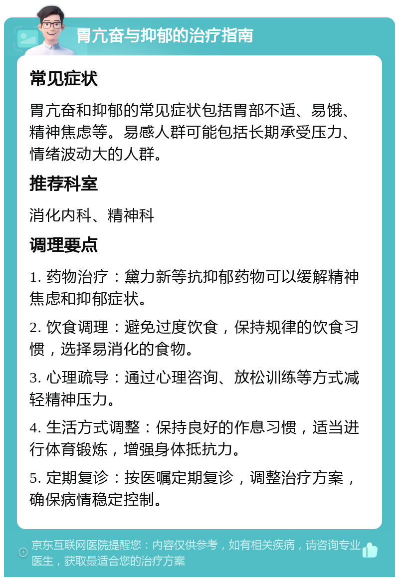 胃亢奋与抑郁的治疗指南 常见症状 胃亢奋和抑郁的常见症状包括胃部不适、易饿、精神焦虑等。易感人群可能包括长期承受压力、情绪波动大的人群。 推荐科室 消化内科、精神科 调理要点 1. 药物治疗：黛力新等抗抑郁药物可以缓解精神焦虑和抑郁症状。 2. 饮食调理：避免过度饮食，保持规律的饮食习惯，选择易消化的食物。 3. 心理疏导：通过心理咨询、放松训练等方式减轻精神压力。 4. 生活方式调整：保持良好的作息习惯，适当进行体育锻炼，增强身体抵抗力。 5. 定期复诊：按医嘱定期复诊，调整治疗方案，确保病情稳定控制。