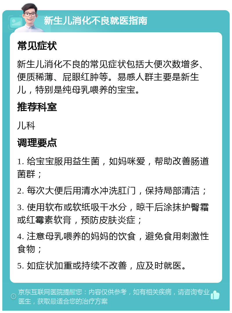 新生儿消化不良就医指南 常见症状 新生儿消化不良的常见症状包括大便次数增多、便质稀薄、屁眼红肿等。易感人群主要是新生儿，特别是纯母乳喂养的宝宝。 推荐科室 儿科 调理要点 1. 给宝宝服用益生菌，如妈咪爱，帮助改善肠道菌群； 2. 每次大便后用清水冲洗肛门，保持局部清洁； 3. 使用软布或软纸吸干水分，晾干后涂抹护臀霜或红霉素软膏，预防皮肤炎症； 4. 注意母乳喂养的妈妈的饮食，避免食用刺激性食物； 5. 如症状加重或持续不改善，应及时就医。