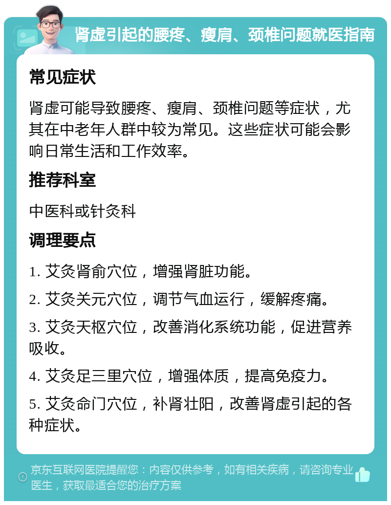 肾虚引起的腰疼、瘦肩、颈椎问题就医指南 常见症状 肾虚可能导致腰疼、瘦肩、颈椎问题等症状，尤其在中老年人群中较为常见。这些症状可能会影响日常生活和工作效率。 推荐科室 中医科或针灸科 调理要点 1. 艾灸肾俞穴位，增强肾脏功能。 2. 艾灸关元穴位，调节气血运行，缓解疼痛。 3. 艾灸天枢穴位，改善消化系统功能，促进营养吸收。 4. 艾灸足三里穴位，增强体质，提高免疫力。 5. 艾灸命门穴位，补肾壮阳，改善肾虚引起的各种症状。