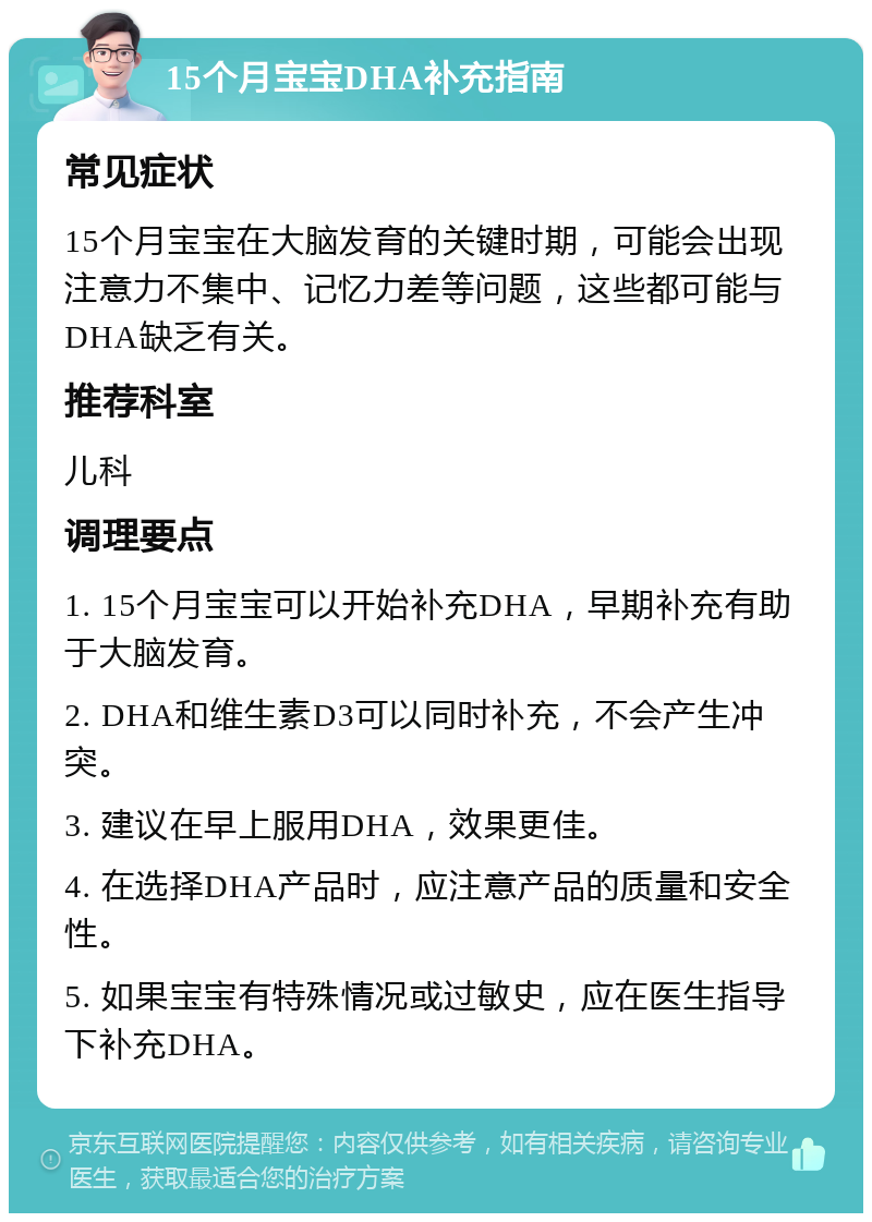 15个月宝宝DHA补充指南 常见症状 15个月宝宝在大脑发育的关键时期，可能会出现注意力不集中、记忆力差等问题，这些都可能与DHA缺乏有关。 推荐科室 儿科 调理要点 1. 15个月宝宝可以开始补充DHA，早期补充有助于大脑发育。 2. DHA和维生素D3可以同时补充，不会产生冲突。 3. 建议在早上服用DHA，效果更佳。 4. 在选择DHA产品时，应注意产品的质量和安全性。 5. 如果宝宝有特殊情况或过敏史，应在医生指导下补充DHA。